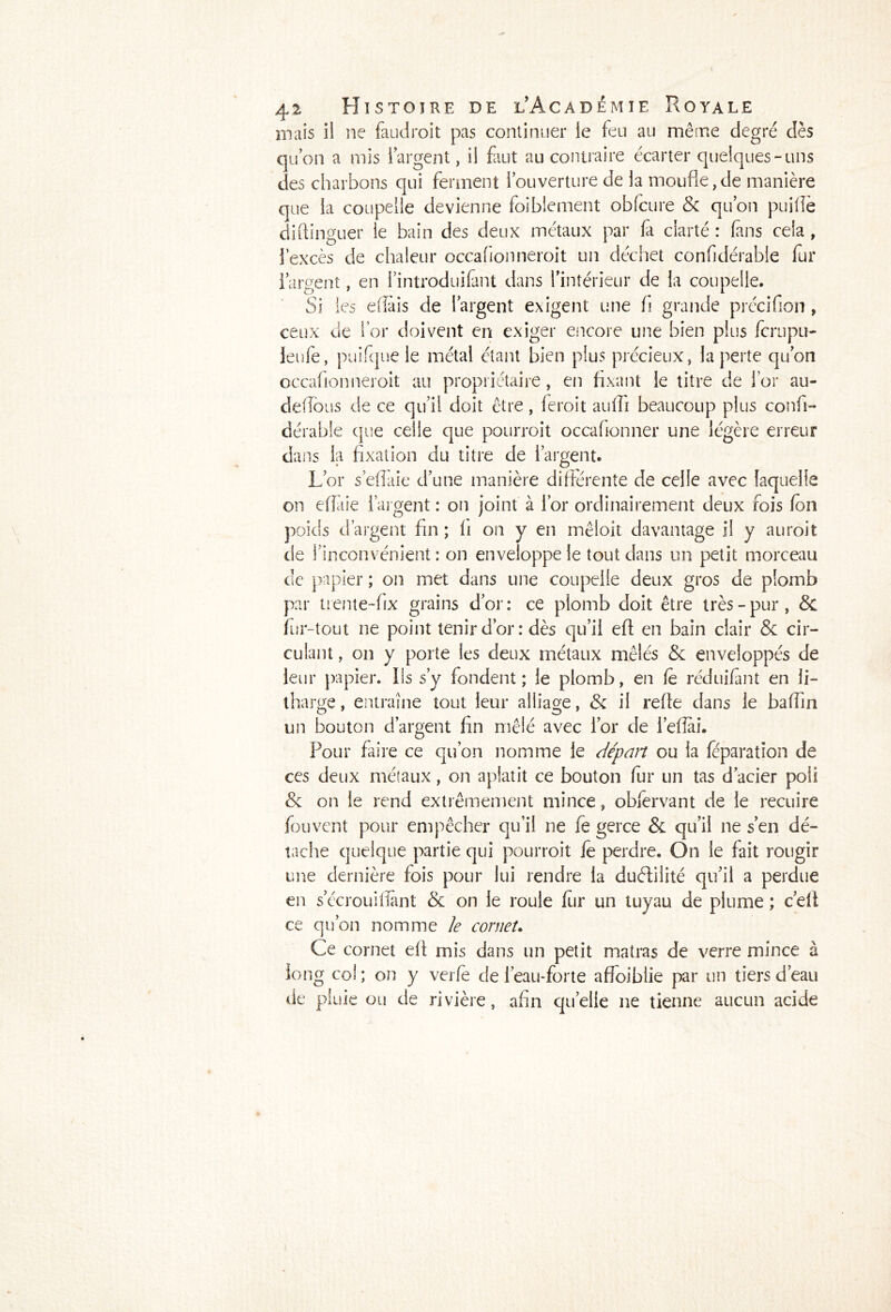 mais ii ne faudrait pas continuer ie feu au même degré dès quon a mis 1 argent, ii faut au contraire écarter quelques-uns des charbons qui ferment l’ouverture de la moufle,de manière que la coupelle devienne foiblement obfcure 6e qu’on puifîe diftinguer le bain des deux métaux par fa clarté : fins cela , l’excès de chaleur occafionneroit un déchet confidérable fur l’argent, en i’introduifânt dans l’intérieur de la coupelle. Si les efîais de l’argent exigent une fi grande précifion , ceux de l’or doivent en exiger encore une bien plus /cru pu - Jeufe, puifquele métal étant bien plus précieux, la perte qu’on occafionneroit au propriétaire, en fixant le titre de l’or au- deflous de ce qu’il doit être , ferait auffi beaucoup plus confi- dérable que celle que pourrait occafionner une légère erreur dans la fixation du titre de l’argent. L’or s’effaie d’une manière différente de celle avec laquelle on efiaie l’argent : on joint à l’or ordinairement deux fois fon poids d’argent fin ; fi on y en mêloit davantage il y aurait de l’inconvénient: on enveloppe le tout dans un petit morceau de papier ; on met dans une coupelle deux gros de plomb par irente-fix grains d’or: ce plomb doit être très-pur, 6c fur-tout ne point tenir d’or: dès qu’il efi en bain clair 8c cir- culant , on y porte les deux métaux mêlés 6c enveloppés de leur papier. Ils s’y fondent; le plomb, en fe réduifant en li- tharge, entraîne tout leur alliage, 8c il refie dans le bafiin un bouton d’argent fin mêlé avec l’or de i’efiai. Pour faire ce qu’on nomme ie dépan ou la féparation de ces deux métaux, on aplatit ce bouton fur un tas d’acier poli 6c on le rend extrêmement mince, obfervant de le recuire fou vent pour empêcher qu’il ne ie gerce 6c qu’il ne s’en dé- tache quelque partie qui pourrait le perdre. On le fait rougir une dernière fois pour lui rendre la duélilité qu’il a perdue en s’écroui fiant 6c on le roule fur un tuyau de plume ; c’efi ce qu’on nomme le cornet. Ce cornet efi mis dans un petit matras de verre mince à long col; on y verfè de l’eau-forte affoiblie par un tiers d’eau de pluie ou de rivière, afin quelle ne tienne aucun acide