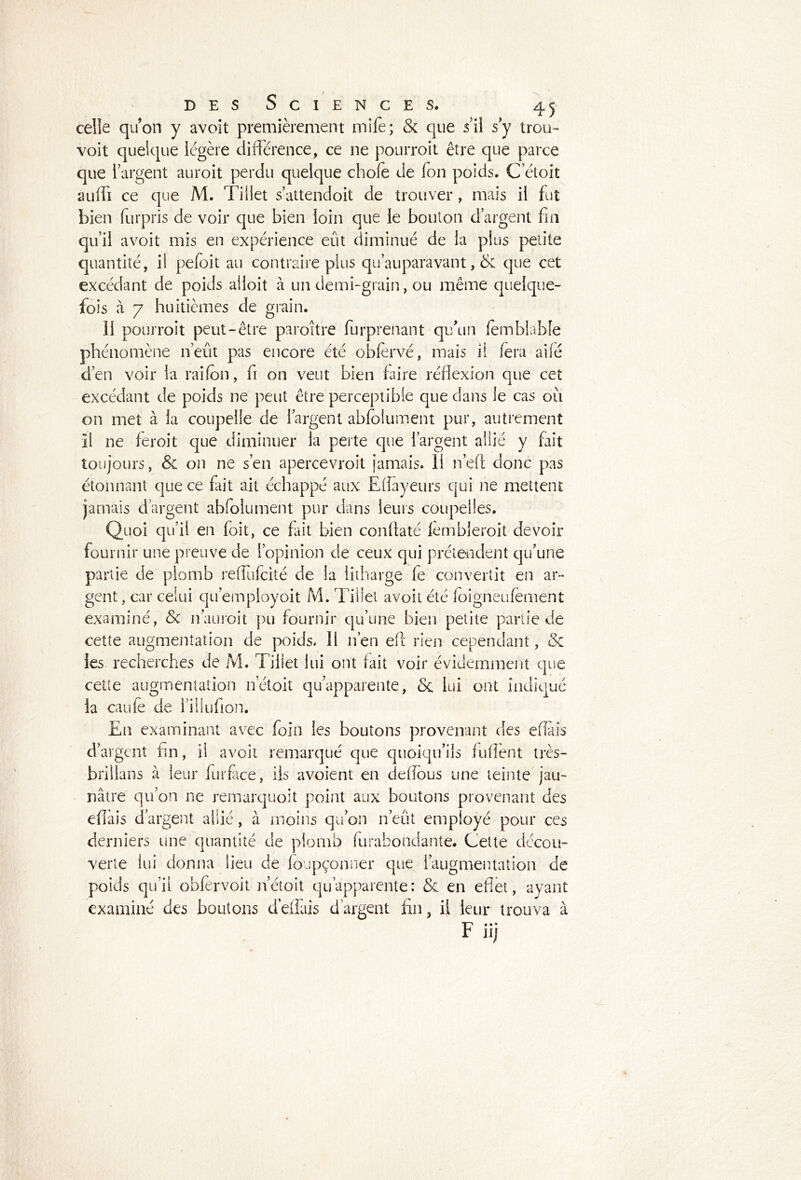 celle quon y avoit premièrement mile; & que s il s y trou- voit quelque légère différence, ce ne pourroit être que parce que l’argent auroit perdu quelque choie de fon poids. C’étoit auffi ce que M. Tillet s’attendoit de trouver , mais il fut bien furpris de voir que bien loin que le bouton d’argent fin qu’il avoit mis en expérience eût diminué de la plus petite quantité, il pefoit au contraire plus qu auparavant, & que cet excédant de poids ailoit à un demi-grain, ou même quelque- fois à 7 huitièmes de grain. 11 pourroit peut-être paroître furprenant qu'un femblable phénomène n’eut pas encore été obfervé, mais il fera ailé d’en voir la raifon, fi on veut bien faire réflexion que cet excédant de poids ne peut être perceptible que dans le cas où on met à la coupelle de l’argent abiolument pur, autrement Il ne feroit que diminuer la perte que l’argent allié y fait toujours, & on ne s’en apercevroit jamais. 11 n’eft donc pas étonnant que ce fait ait échappé aux Eflayeurs qui ne mettent jamais d’argent abfolument pur dans leurs coupelles. Quoi qu’il en foit, ce fait bien conflaté fèmbleroit devoir fournir une preuve de l’opinion de ceux qui prétendent qu’une partie de plomb reffufcité de la iitharge fe convertit en ar- gent , car celui qu’employoit M. Tillet avoit été ioigneufemént examiné, Sc nauroit pu fournir qu’une bien petite partie de cette augmentation de poids. 11 n’en e(l rien cependant, <3c les recherches de M. Tillet lui ont fait voir évidemment que cette augmentation netoit qu’apparente, & lui ont indiqué la caufè de l’illufion. En examinant avec foin les boutons provenant des effais d’argent fin, il avoit remarqué que quoiqu’ils fufient très- brillans à leur fiurfice, iis avoient en defious une teinte jau- nâtre qu’on ne remarquoit point aux boutons provenant des efiais d’argent allié, à moins qu’on n’eût employé pour ces derniers une quantité de plomb furabondante. Cette décou- verte lui donna lieu de foupçonner que l’augmentation de poids qu’il obfèrvoit netoit qu’apparente: & en effet, ayant examiné des boutons déliais d’argent fin, il leur trouva à F* • * iij