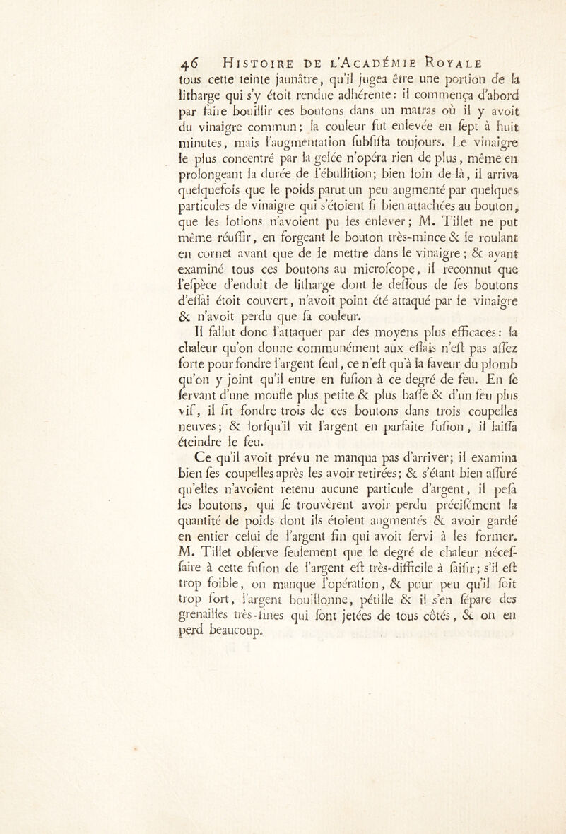 tous cetle teinte jaunâtre, qu’il jugea être une portion Je fa litharge qui s’y étoit rendue adhérente; il commença d’abord par faire bouillir ces boutons dans un matras où il y avoit du vinaigre commun; la couleur fut enlevée en lêpt à huit minutes, mais l’augmentation fubfifta toujours. Le vinaigre le plus concentré par la gelée n’opéra rien de plus, même en prolongeant la durée de l’ébullition; bien loin cle-là, il arriva quelquefois que le poids parut un peu augmenté par quelques particules de vinaigre qui setoient fi bien attachées au bouton, que les lotions navoient pu les enlever; M. Tillet ne put même réuffir, en forgeant le bouton très-mince & le roulant en cornet avant que de le mettre dans le vinaigre ; 8c ayant examiné tous ces boutons au microfcope, il reconnut que l’efpèce d’enduit de litharge dont le dellous de les boutons d’effài étoit couvert, n’avoit point été attaqué par le vinaigre & n’avoit perdu que fa couleur. 11 fallut donc l’attaquer par des moyens plus efficaces: fa chaleur qu’on donne communément aux efîais n’efl: pas allez forte pour fondre l’argent feul, ce n’eft qu a la faveur du plomb qu’on y joint qu’il entre en fufion à ce degré de feu. En le fèrvant d’une moufle plus petite & plus baffe 8c d’un feu plus vif, il fit fondre trois de ces boutons dans trois coupelles neuves ; 8c lorfqu’ii vit l’argent en parfaite fufion , il laiffà éteindre le feu. Ce qu’il avoit prévu ne manqua pas d’arriver; il examina bien fes coupelles après les avoir retirées; & s’étant bien alluré quelles navoient retenu aucune particule d’argent, il pela les boutons, qui fe trouvèrent avoir perdu précifement la quantité de poids dont ils étoient augmentés & avoir gardé en entier celui de l’argent fin qui avoit fervi à les former. M. Tillet obferve feulement que le degré de chaleur nécefi- faire à cette fufion de l’argent efl: très-difficile à faifir; s’il eff trop foible, on manque l’opération, 8c pour peu qu’il (oit trop fort, l’argent bouillonne, pétille 8c il s’en fepare des grenailles très-fines qui font jetées de tous côtés, & on en perd beaucoup.