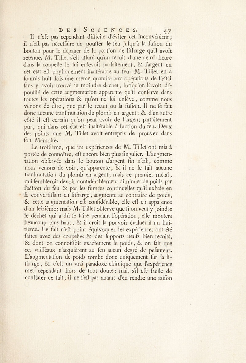 II neft pas cependant difficile d éviter cet inconvénient ; il n’eit pas néceffiiire de poulîèr le feu jufqua la fufion du bouton pour le dégager de la portion de litharge qu’il avoit retenue. M. Tillet s’eft affiuré qu’un recuit d’une demi - heure dans la coupelle le lui enievoit parfaitement, & l’argent en cet état eft phyfiquement inaltérable au feu : M. Tiliet en a fournis huit fois une même quami té aux opérations de leflaî fans y avoir trouvé le moindre déchet, lorfqu’on l’avoit dé- pouillé de cette augmentation apparente qu'il confèrve dans toutes les opérations & qu’on ne lui enlève, comme nous venons de dire , que par le recuit ou la fufion. Il ne fe fait donc aucune tranfmutation du plomb en argent; 8c d’un autre côté il eft certain qu’on peut avoir de l’argent parfaitement pur, qui dans cet état eft inaltérable à l’aétion du feu. Deux des points que M. Tillet avoit entrepris de prouver dans fon Mémoire. Le troifième, que les expériences de M. Tillet ont mis à portée de connoître, eft encore bien plus fingulier. Laugmen- tation obfervée dans le bouton d’argent fin nef!, comme nous venons de voir, qu’apparente, & il ne fe fait aucune tranfmutation du plomb en argent; mais ce premier métal, qui fembleroit devoir confidérablement diminuer de poids par l’aétion du feu 8c par les fumées continuelles qu’il exhale en ' fe convertifiant en litharge, augmente au contraire de poids, & cette augmentation eft confidérable, elle eft en apparence d’un fèizième; mais M. Tillet obferve que fi on veut y joindre le déchet qui a dû fe faire pendant l’opération, elle montera beaucoup plus haut, & il croit la pouvoir évaluer à un hui- tième. Le fait n’eft point équivoque; les expériences ont été faites avec des coupelles & des fupports neufs bien recuits, & dont on connoifioit exaéternent le poids, & on fait que ces vaifléaux n’acquièrent au feu aucun degré de pefinteur. L’augmentation de poids tombe donc uniquement fur la li- tharge , & c’eft un vrai paradoxe chimique que l’expérience met cependant hors de tout doute; mais s’il eft facile de conflater ce fait, il ne 1 eft pas autant d’en rendre une raifon