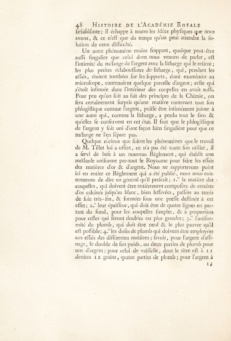 fatisfaifmte ; il échappe à toutes les idées phyfiques que nous avons, & ce n’eft que du temps quon peut attendre la lo- in t ion de cette difficulté. Un autre phénomène moins frappant, quoique peut-être auffi fmgulier que celui dont nous venons de parler , eit l’intimité du mélange de l’argent avec la litharge qui le retient ; les plus petites éclabouffiures de litharge, qui, pendant les effiiis, étoient tombées fur les fupports, étant examinées au microfcope, contenoient quelque parcelle d’argent ; celie qui setoit infinuée dans l’intérieur des coupelles en avoit auffi. Pour peu qu’on (oit au fait des principes de ia Chimie, on fera certainement furpris qu’une matière contenant tout (on phlogiftique comme l’argent, puifiè être intimément jointe à une autre qui, comme la litharge, a perdu tout le fien & quelles (e confervent en cet état. 11 faut que le phlogiftique de l’argent y foit uni d’une façon bien fingulière pour que ce mélange ne l’en fépare pas. Quelque curieux que (oient les phénomènes que le travail de M. Tillet lui a offert, ce n’a pas été toute (on utilité, il a (ervi de baie à un nouveau Règlement, qui établit une méthode uniforme par-tout le Royaume pour faire les effais des matières d’or & d’argent. Nous ne rapporterons point ici en entier ce Règlement qui a été publié, nous nous con- tenterons de dire en générai qu’il prefcrit ; i.° la matière des coupelles , qui doivent être entièrement composes de cendres d’os calcinés jufqu’au blanc, bien leffivées , paffées au tamis de foie très - fin, & formées fous une preffe deffinée à cet effet; 2.0 leur épaifieur, qui doit être de quatre lignes en par- tant du fond, pour les coupelles imiples, <5c à proportion pour celles qui feront doubles ou plus grandes; 3.0 l’unifor- mité du plomb, qui doit être neuf & le plus pauvre qu’il eit poffible; qA ies do(es de plomb qui doivent être employées aux effais des différentes matières; (avoir, pour l’argent d’affi- nage, le double de (on poids, ou deux parties de plomb pour une d’argent ; pour celui de vaifîelle, dont le titre e(t à 1 1 deniers 1 2 grains, quatre parties de plomb ; pour l’argent à 1*