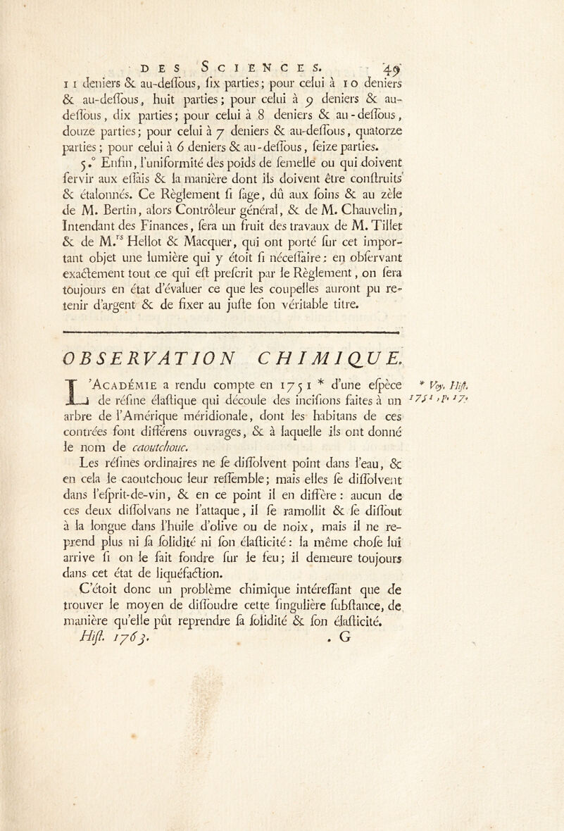 des Sciences. • - 4^ 1 1 deniers 8c au-deflbus, fix parties; pour celui à ïo deniers & au-deflous, huit parties; pour celui à 3 deniers & au- défions, dix parties; pour celui à 8 deniers & au-deflous, douze parties ; pour celui à 7 deniers & au-deflous, quatorze parties ; pour celui à 6 deniers & au-deflous, feizeparties. 5.0 Enfin, I uniformité des poids de femelle ou qui doivent fervir aux eflais & la manière dont ils doivent être conltruits' 8c étalonnés. Ce Règlement fi fage, dû aux foins & au zèle de M. Bertin, alors Contrôleur général, .& de M. Chauvelin, Intendant des Finances, fera un fruit des travaux de M. Tillet & de M.rs Heiiot & Macquer, qui ont porté fur cet impor- tant objet une lumière qui y étoit fi néceflai-re; en obier vant exaélement tout ce qui elt prefcrit par le Règlement, on fera toujours en état dévaluer ce que les coupelles auront pu re- tenir d'argent 8c de fixer au jufie fon véritable titre. OBSERVATION C H IM1 Q,UE. 1 'Académie a rendu compte en 1751 * d’une efpèce Ji de réfine élaltique qui découle des incifions faites à un arbre de l'Amérique méridionale, dont les habitans de ces contrées font différens ouvrages, 8c à laquelle ils ont donné le nom de caoutchouc. Les réfines ordinaires ne le diflblvent point dans l’eau, & en cela le caoutchouc leur reflemble ; mais elles le diflblvent dans l’e^rit-de-vin, & en ce point il en diffère: aucun de ces deux diffolvans ne l’attaque, il le ramollit & le diflout à la longue dans l’huile d’olive ou de noix, mais il ne re- prend plus ni fi lolidité ni Ion élafticité : la même choie lui arrive fi on le fait fondre fur le feu; il demeure toujours dans cet état de liquéfaction. C’étoit donc un problème chimique intéreflant que de trouver le moyen de difloudre cette finguiière fubftance, de manière quelle pût reprendre fa lolidité & fon élafticité. Hifl. 1763* . G ♦ Voy, Il fi, *7? \