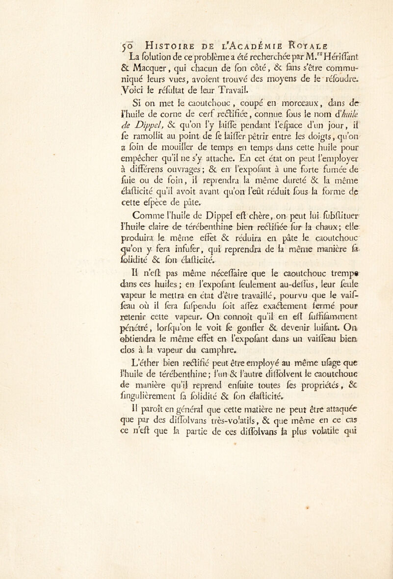 La folution de ce problème a été recherchée par M.r5 Héri fiant & Macquer, qui chacun de fou côté, & fins s'être commu- niqué leurs vues, avoient trouvé des moyens de le réfoudre. Voici le réfultat de leur Travail. Si on met le caoutchouc, coupé en morceaux, dans de Thuife de corne de cerf reéîifiée, connue fous le nom d'huile de Dippel, & quon l’y Rifle pendant l’elpace d’un jour, il Te ramollit au point de fo lai (for pétrir entre les doigts, quon a foin de mouiller de temps en temps dans cette huile pour empêcher qu’il ne s y attache. En cet état on peut l'employer a différens ouvrages; & en lexpofent à une forte fumée de fuie ou de foin, il reprendra la même dureté Se la même élafticité qu’il avoit avant qu’on l’eût réduit fous la forme de cette efpèce de pale. Comme l’huile de Dippel eft chère, on peut lui fubfutuer l’huile claire de térébenthine bien reélifiée fur la chaux; elle produira le même effet & réduira en pâte le caoutchouc qu’on y fera infufor, qui reprendra de la même manière fi foiidité & fon élafticité. II n’efi pas même néceffaire que le caoutchouc trempe dans ces huiles ; en l’expofant feulement au-deftus, leur feule vapeur le mettra en état d’être travaillé, pourvu que le vaif- foau où il fora fu(pendu foit aftèz exactement fermé pour retenir cette vapeur. On connoît qu’il en eft foffifimment pénétré, lorfqu’on le voit fo gonfler & devenir luifint. On obtiendra le même effet en l’expofint dans un vaiffeau bien clos à la vapeur du camphre. Lether bien reélifié peut être employé au même ufige que 3’huile de térébenthine; l’un Sc l’autre diffolventle caoutchouc de manière qu’il reprend enfuite toutes fes propriétés, & fingulièrement fi foiidité & fon élafticité. 11 paroît en général que cette matière ne peut être attaquée que par des diffolvans très-volatils, & que même en ce cas ce n’eft que la partie de ces diffolvans la plus volatile qui
