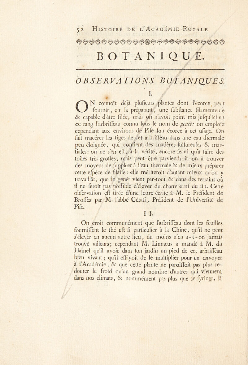 BOTANIQUE ,Æ OBSERVATIONS BOTANIQUES I. pt N connoît déjà plufieurs plantes dont l’écorce peut fournir, en la préparant, une fubftance filamenteuse & capable d’être filée, mais on n’a voit point mis jufqiuci en ce rang i’arbrifieau connu (bus le nom de genêt: on emploie cependant aux environs de Pife fon écorce à cet ufage. On fait macérer les tiges de cet arbrifleau dans une eau thermale peu éloignée, qui contient des matières fulfureufès & mar- tiales: on ne sen-efi, à la vérité, encore fervi qu’à faire des toiles très-grofles, mais peut-être parviendrait-on- à trouver des moyens de fuppléer à l’eau thermale & de mieux préparer cette efpèce de filafie: elle mériterait d’autant mieux qu’on y travaillât, que le genêt vient par-tout &c dans des terrains où il ne ferait pas pofiibie delever du chanvre ni du lin. Cette obfervation eft tirée d’une lettre écrite à M. le Président de Brofiès par M. l’abbé Cérati, Prélident de i’Univerfité de Pife. I ï. On croît communément que larbriflèau dont les feuilles fourniflent le thé efi fi particulier à la Chine, qu’il ne peut s’élever en aucun autre lieu, du moins n’en a-t-on jamais trouvé ailleurs; cependant M. Linnæus a mandé à M. du Hamel qu’il avoit dans (on jardin un pied de cet arbrifleau bien vivant ; qu’il eflayoit de le multiplier pour en envoyer à l’Académie, <Sc que cette plante ne paroiffoit pas plus re- douter le froid qu’un grand nombre d’autres qui viennent dans nos climats, & nommément pas plus que le (yringa. .11