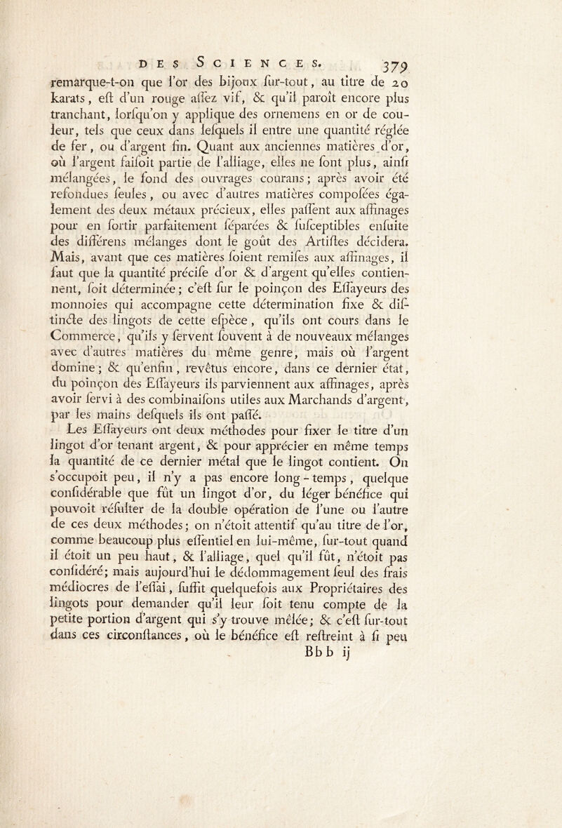 remarque-t-on que for des bijoux fur-tout, au titre de 20 karats, eft d’un rouge allez vit, & qu’il paroît encore plus tranchant, lorfqu’on y applique des ornemens en or de cou- leur, tels que ceux dans iefquels il entre une quantité réglée de fer, ou d’argent fin. Quant aux anciennes matières d’or, où l’argent failoit partie de l’alliage, elles ne font plus, ainft mélangées, le fond des ouvrages courans ; après avoir été refondues leules, ou avec d’autres matières compofées éga- lement des deux métaux précieux, elles paffient aux affinages pour en fortir parfaitement féparées & fufoeptibles enfuite des différens mélanges dont le goût des Artiftes décidera. Mais, avant que ces matières (oient remiles aux affinages, il faut que la quantité précife d’or & d’argent qu’elles contien- nent, foit déterminée; c’eft fur le poinçon des Effiayeurs des monnoies qui accompagne cette détermination fixe & dif- tinéle des lingots de cette efpèce , qu’ils ont cours dans le Commerce, qu’ils y fervent fouvent à de nouveaux mélanges avec d’autres matières du même genre, mais où l’argent domine ; & qu’enfin, revêtus encore, dans ce dernier état, du poinçon des Effiayeurs ils parviennent aux affinages, après avoir fervi à des combinaifons utiles aux Marchands d’argent, par les mains defquels ils ont paffé. Les Eftayeurs ont deux méthodes pour fixer le titre d’un lingot d’or tenant argent, & pour apprécier en même temps la quantité de ce dernier métal que le lingot contient. On s’occupoit peu, il n’y a pas encore long - temps, quelque confidérable que fût un lingot d’or, du léger bénéfice qui pouvoit ré fol ter de la double opération de l’une ou l’autre de ces deux méthodes ; on n’étoit attentif qu’au titre de l’or, comme beaucoup plus efientielen lui-même, fur-tout quand il étoit un peu haut, & l’alliage, quel qu’il fût, n’étoit pas confidéré; mais aujourd’hui le dédommagement leul des frais médiocres de i’efiai, fuffit quelquefois aux Propriétaires des lingots pour demander qu’il leur foit tenu compte de la petite portion d’argent qui s’y trouve mêlée; & c’eft fur-tout dans ces circonftances, où le bénéfice eft reftreint à fi peu B b b i j