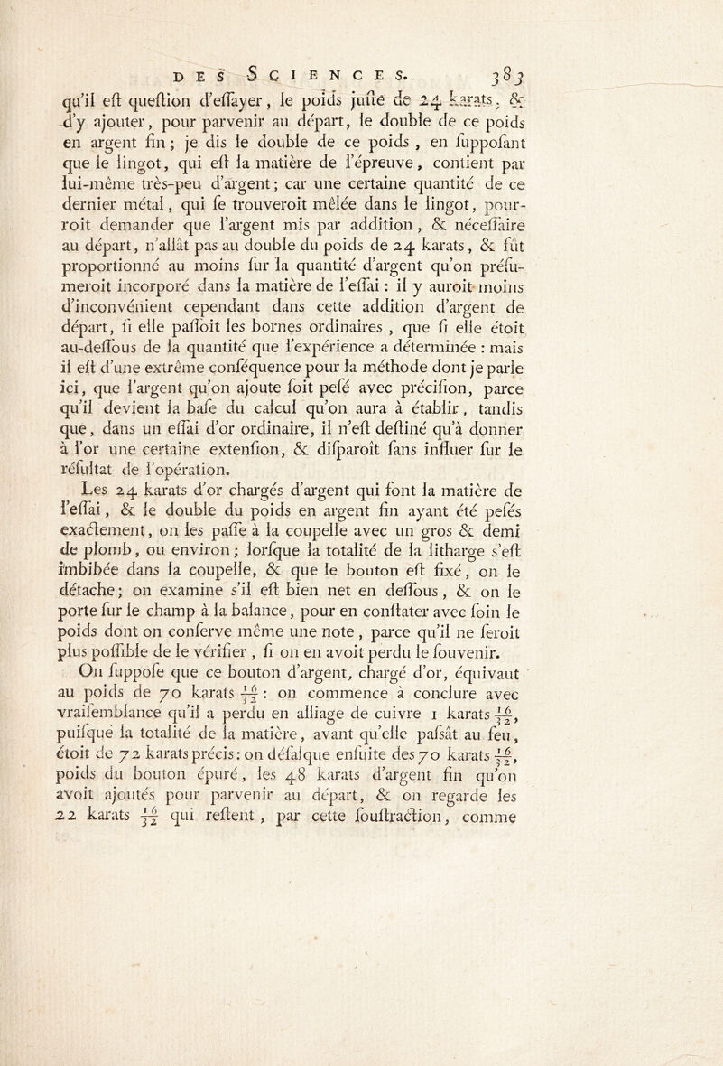 S de karats. &* qu’il eft queftion d’eflayer, le poids juue d’y ajouter, pour parvenir au départ, le double de ce poids en argent fin ; je dis le double de ce poids , en luppofant que le lingot, qui efi la matière de l’épreuve, contient par lui -même très-peu d’argent ; car une certaine quantité de ce dernier métal, qui fe trouveroit mêlée dans le lingot, pour- roit demander que l’argent mis par addition, & néceflaire au départ, n’allât pas au double du poids de 24 karats , & fût proportionné au moins fur la quantité d’argent qu’on préfu- meroit incorporé dans la matière de i’eflai : il y auroit moins d’inconvénient cependant dans cette addition d’argent de départ, fi elle pafioit les bornes ordinaires , que fi elle étoit au-deftous de la quantité que l’expérience a déterminée : mais il efi: d’une extrême conféquence pour la méthode dont je parle ici, que l’argent qu’on ajoute foit pefé avec précifion, parce qu’il devient la bafe du calcul qu’on aura à établir , tandis que, dans un effai d’or ordinaire, il n’eft defiiné qu’à donner à i’or une certaine extenfion, & difparoît fans influer fur le réfultat de l’opération. Les 24 karats d’or chargés d’argent qui font la matière de 1 eflai, & le double du poids en argent fin ayant été pefés exactement, on les palfe à la coupelle avec un gros & demi de plomb, ou environ ; iorlque la totalité de la litharge s’eft imbibée dans la coupelle, & que le bouton efi fixé, on le détache ; on examine s’il eft bien net en deflous , & on le porte fur le champ à la balance, pour en conftater avec foin le poids dont on conferve même une note , parce qu’il ne feroit plus polfible de le vérifier , fi on en avoit perdu le fouvenir. On fuppofe que ce bouton d’argent, chargé d’or, équivaut au poids de 70 karats : on commence à conclure avec vraiiemblance qu’il a perdu en alliage de cuivre 1 karats puifquë la totalité de la matière, avant qu’elle pafsât au feu, étoit de 72 karats précis: on défalque enfuite des 70 karats poids du bouton épuré, les 48 karats d’argent fin qu’on avoit ajoutés pour parvenir au départ, & on regarde les 22 karats qui reftent , par cette fouftraction, comme
