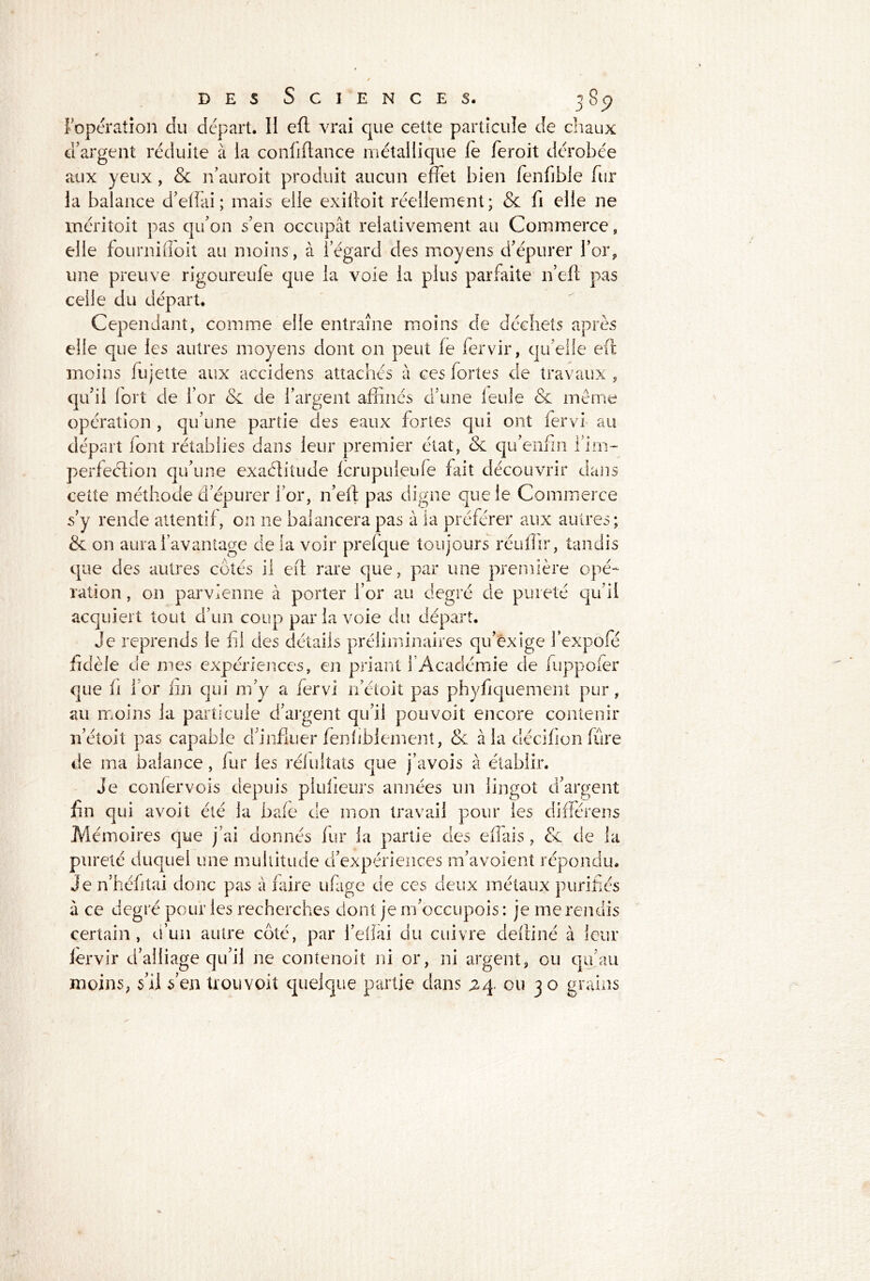 ;> I opération du départ. Ii eft vrai que cette particule de chaux d’argent réduite à ia conliftance métallique fe feroit dérobée aux yeux, & n’auroit produit aucun effet bien fenfible fur la balance d’effai ; mais elle exilloit réellement; & fi elle ne méritoit pas qu’on s’en occupât relativement au Commerce, elle fournifloit au moins, à l’égard des moyens d’épurer l’or, une preuve rigoureufe que la voie la plus parfaite n’eft pas celle du départ. Cependant, comme elle entraîne moins de déchets après elfe que les autres moyens dont on peut fe fervir, qu elle eft moins fu jette aux accidens attachés à ces fortes de travaux , qu’il fort de l’or & de l’argent affinés d’une leule & même opération , qu’une partie des eaux fortes qui ont fervi au départ font rétablies dans leur premier état, & qu’enfin l’irn- perfeétion qu’une exaéîitude fcrupuieufe fait découvrir dans cette méthode d’épurer l’or, n’eft pas digne que le Commerce s’y rende attentif, on ne balancera pas à ia préférer aux autres; & on aura l’avantage de la voir prefque toujours réuffir, tandis que des autres côtés il eft rare que, par une première opé- ration , on parvienne à porter l’or au degré de pureté qu’il acquiert tout d’un coup par la voie du départ. Je reprends le fil des détails préliminaires qu’exige fexpofé fidèle de mes expériences, en priant l’Académie de fuppofer que fi 1 or fin qui m’y a fervi n’étoit pas phyfiquement pur, au moins la particule d’argent qu’il pouvoit encore contenir n’étoit pas capable d’influer fenhblemeut, Sc à la cîécifion fûre de ma balance, iur les rélultats que j’avois â établir. Je conlervois depuis plufieurs années un lingot d’argent fin qui avoit été la bafe de mon travail pour les différens Mémoires que j’ai donnés fur ia partie des effais, & de la pureté duquel une multitude d’expériences m’avoient répondu. Je n’héfitai donc pas â faire ufage de ces deux métaux purifiés à ce degré pour les recherches dont je m’occupois : je me rendis certain, d’un autre côté, par l’elïai du cuivre deftiné à leur lervir d’alliage qu’il ne contenoit ni or, ni argent, ou qu’au moins, s’il s en trouvoit quelque partie dans 24 ou 30 grains