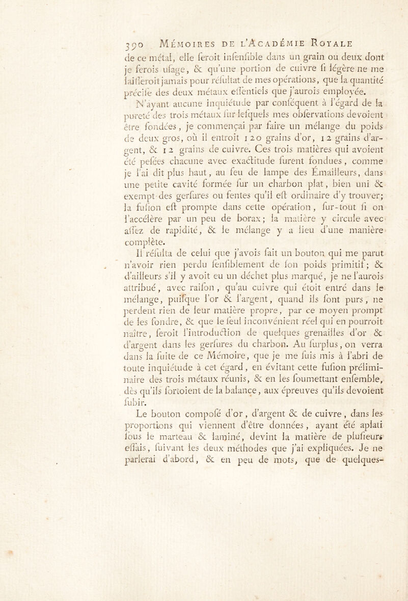 ✓ / de ce métal, elle feroit infenfibie dans un grain ou deux dont je ferozs ufage, & qu’une portion de cuivre fi légère ne me 1 ai (leroit jamais pour relu liât de mes opérations, que la quantité précife des deux métaux eflentiels que jaurois employée. N’avant aucune inquiétude par conféquent à 1 egard de la pureté des trois métaux fur lelquels mes obfervations dévoient être fondées, je commençai par faire un mélange du poids de deux gros, où il entroit 120 grains d’or, 12 grains d’ar- gent, & 1 2 grains de cuivre. Ces trois matières qui avoient été pefées chacune avec exactitude furent fondues, comme je l’ai dit plus haut, au feu de lampe des Emailieurs, dans une petite cavité formée fur un charbon plat, bien uni & exempt des gerfures ou fentes qu’il efb ordinaire d’y trouver; la fufion eft prompte dans cette opération, fur-tout ii on l’accélère par un peu de borax; la matière y circule avec allez de rapidité, & le mélange y a lieu d’une manière complète. Il réfulta de celui que j’avois lait un bouton qui me parut n’avoir rien perdu fenfibiement de fon poids primitif ; 5e d’ailleurs s’il y avoit eu un déchet plus marqué, je ne i’aurois attribué, avec raifon , qu’au cuivre qui étoit entré dans le mélange, piiifque l’or & l’argent, quand ils font purs, ne perdent rien de leur matière propre, par ce moyen prompt de les fondre, 8e que le leui inconvénient réel qui en pourroit naître, feroit l’introduélion de quelques grenailles d’or & d’argent dans les gerfures du charbon. Au lurpius, on verra dans la fuite de ce Mémoire, que je me fuis mis à l’abri de toute inquiétude à cet égard, en évitant cette fufion prélimi- naire des trois métaux réunis, & en les foumettant enfemble, dès qu’ils fortoient de la balance, aux épreuves qu’ils dévoient fubir. Le bouton compofé d’01*, d’argent 8e de cuivre , dans les proportions qui viennent d’être données, ayant été aplati fous le marteau 8e laminé, devint la matière de plufieurs eflais, fuivant les deux méthodes que j’ai expliquées. Je ne parlerai d’abord, 8e en peu de mots, que de quelques-