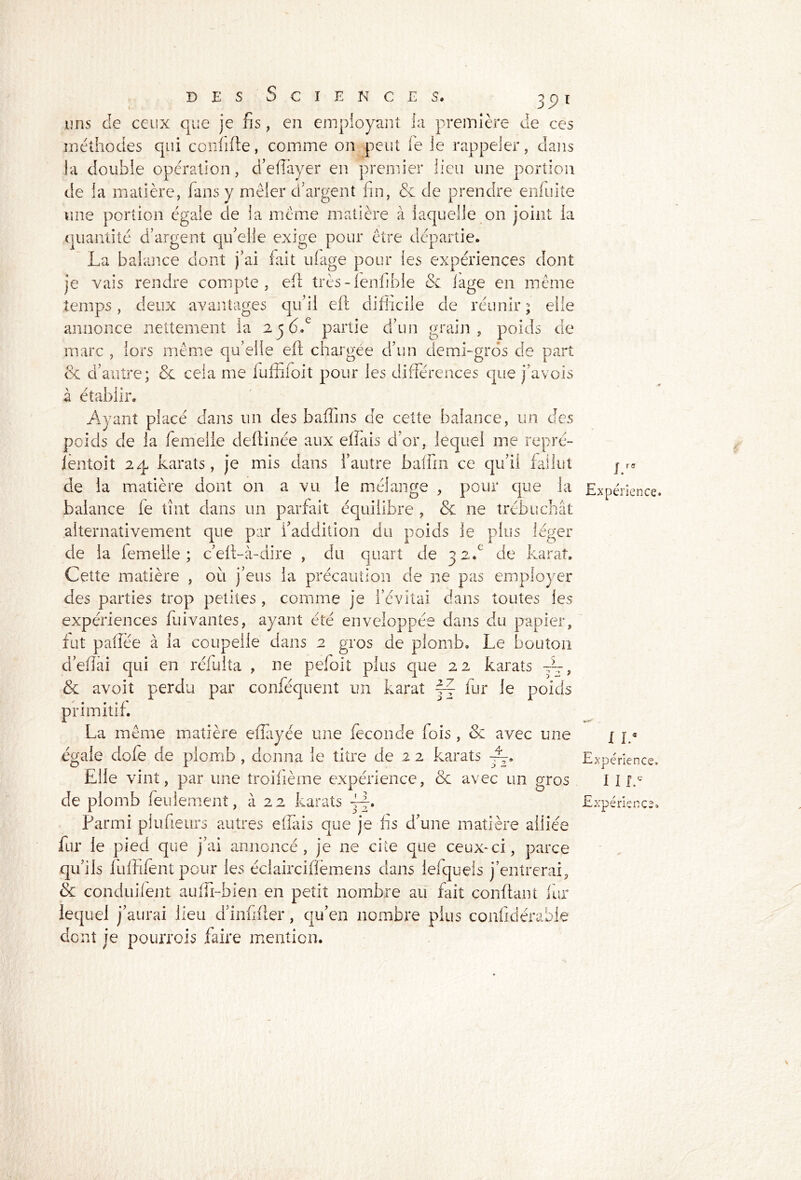 j 9l uns de ceux que je fis, en employant la première de ces méthodes qui confifte, comme on peut le le rappeler, dans la double opération, d’efiàyer en premier lieu une portion de la matière, fans y mêler d’argent fin, & de prendre enfuite une portion égale de la meme matière à laquelle on joint la quantité d’argent qu’elle exige pour être départie. La balance dont j’ai fait ufage pour les expériences dont je vais rendre compte, efi très-fenfible & lage en même temps, deux avantages qu’il eft difficile de réunir ; elle annonce nettement ia 2jd.c partie d’un grain, poids de marc , lors même qu’elle eft chargée d’un demi-gros de part & d’autre; & cela me fuffifoit pour les différences que j’avois à établir. Ayant placé dans un des baffins de cette balance, un des poids de la femelle deftinée aux effais d’or, lequel me repré- ientoit 24 karaîs, je mis dans l’autre baffin ce qu’il fallut de la matière dont on a vu le mélange , pour que la balance fe tînt dans un parfait équilibre , & ne trébuchât alternativement que par l’addition du poids le plus léger de la femelle; c’eft-à-dire , du quart de 32b de karat. Cette matière , où j’eus la précaution de ne pas employer des parties trop petites , comme je l’évitai dans toutes les expériences fuivanîes, ayant été enveloppée dans du papier, fut pafîée à la coupelle dans 2 gros de plomb. Le bouton défiai qui en réfùïta , ne pefoit plus que 22 karaîs —, & avoit perdu par conféquenî un karat j~ fur le poids primitif. La même matière eflayée une fécondé fois, & avec une égaie dofe de plomb , donna le titre de 2 2 karats ~. Elle vint, par une îroifième expérience, & avec un gros de plomb feulement, à 22 karats Parmi piufieurs autres efiàis que je fis d’une matière alliée fur le pied que j’ai annoncé , je ne cite que ceux-ci, parce qu’ils fufiifentpour les éclaircifièmens dans iefquels j’entrerai, & conduilent aufii-bien en petit nombre au fait confiant fur lequel j’aurai lieu d’infifier, qu’en nombre plus confidérable dont je pourrais faire mention. J. Expérience» I L* Expérience. I I I.c Expérience.