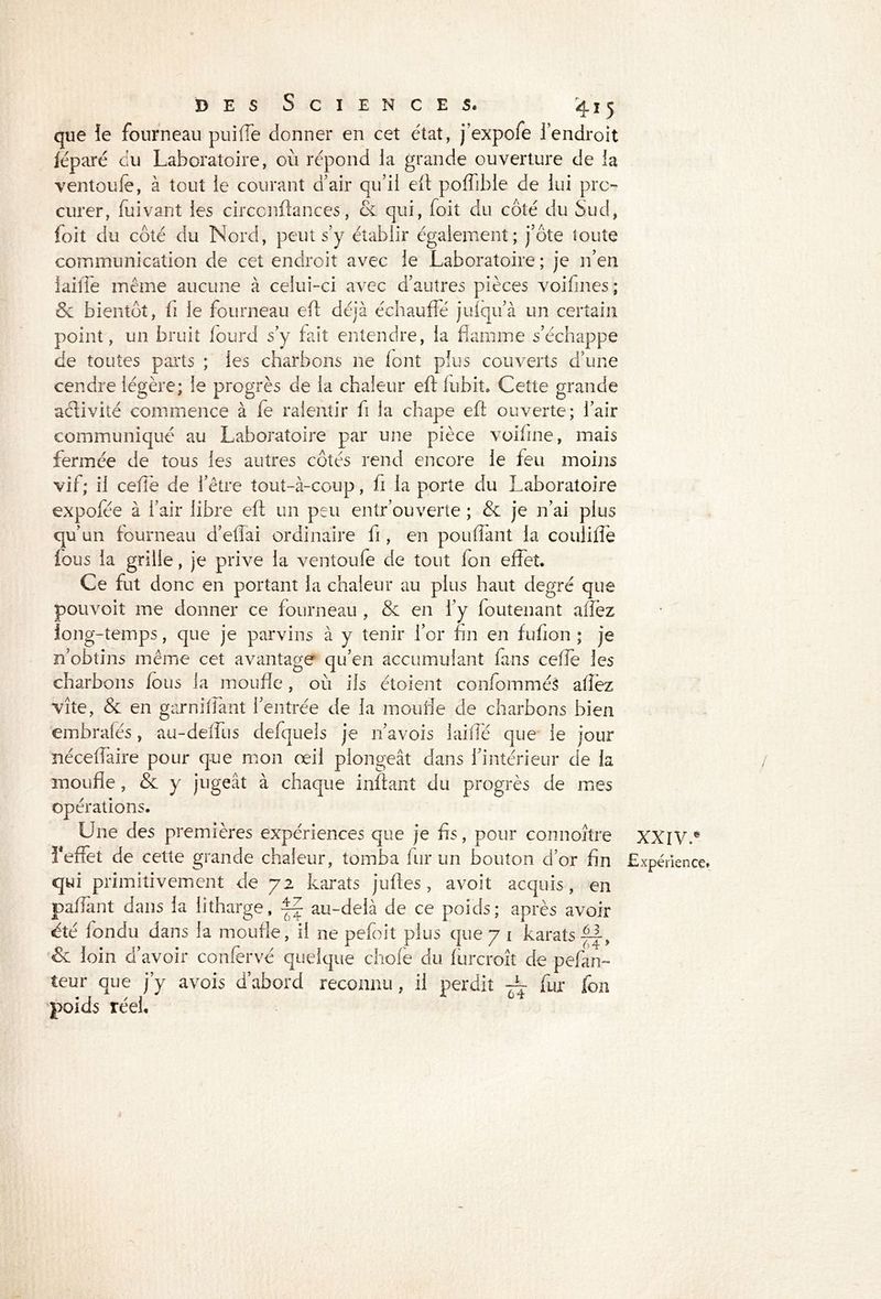 que îe fourneau puifie donner en cet état, j’expofe 1 endroit léparé du Laboratoire, où répond la grande ouverture de la ventoufe, à tout le courant d’air qu’il eft poffible de lui pro- curer, fui vaut les circcnftances, & qui, foit du côté du Sud, foit du côté du Nord, peut s’y établir également; j’ôte toute communication de cet endroit avec le Laboratoire ; je n’en lailTe même aucune à celui-ci avec d’autres pièces voifines ; Sc bientôt, fi le fourneau eft déjà échauffé julqu’à un certain point, un bruit lourd s’y fait entendre, la flamme s’échappe de toutes parts ; les charbons ne font plus couverts d’une cendre légère; le progrès de la chaleur eft lubit. Cette grande activité commence à fe ralentir fi la chape eft ouverte; l’air communiqué au Laboratoire par une pièce voiline, mais fermée de tous les autres côtés rend encore le feu moins vif; il celle de l’être tout-à-coup, li la porte du Laboratoire expofée à l’air libre eft un peu entr’ouverte ; & je n’ai plus qu’un fourneau d’effai ordinaire fi, en pouffant la coulilfe fous la grille, je prive la ventoufe de tout fon effet. Ce fut donc en portant la chaleur au plus haut degré que pouvoit me donner ce fourneau , Se en l’y foutenant allez long-temps, que je parvins à y tenir l’or fin en fufton ; je n’obtins même cet avantage qu’en accumulant fans celfe les charbons lous la moufle, où ils étoient confomméâ allez vite, Se en garnifiant l’entrée de la moufle de charbons bien embralés, au-delfus defquels je n’avois laide que le jour nécelfaire pour que mon œil plongeât dans l’intérieur de la moufle, Se y jugeât à chaque inftant du progrès de mes opérations. Une des premières expériences que je fis, pour connoître reflet de cette grande chaleur, tomba fur un bouton d’or fin qui primitivement de 72 karats juftes, avoit acquis, en paftant dans la litharge, ~ au-delà de ce poids; après avoir été fondu dans la moufle, il ne pefoit plus que 7 1 karats & loin d’avoir conlervé quelque choie du lurcroît de pefan- teur que j’y a vois d’abord reconnu, il perdit fur fon •T / I V » poids reel. XXIV.*