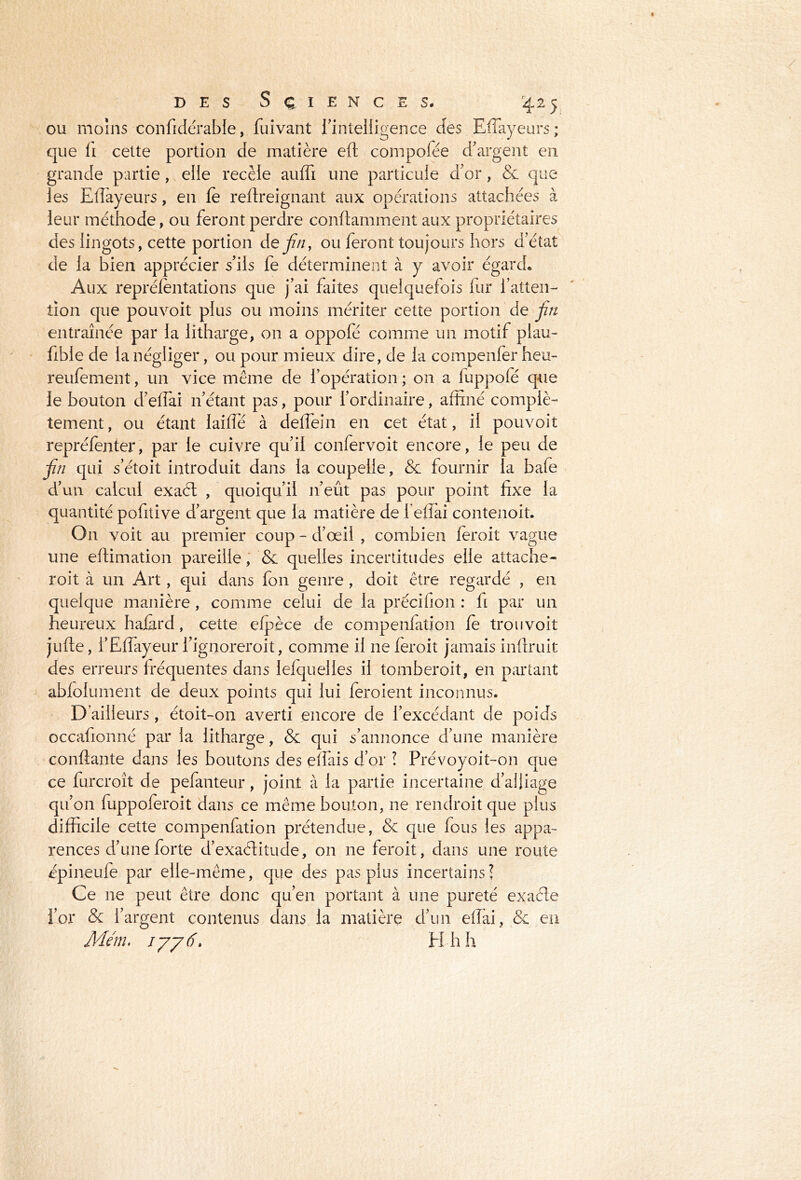 ou moins confidérable, fuivant l'intelligence des Eflayeurs; que li cette portion de matière eft compofée d'argent en grande partie, elle recèle auffi une particule d'or, & que les Eflayeurs, en le reftreignant aux opérations attachées à leur méthode, ou feront perdre conftamment aux propriétaires des lingots, cette portion de fin, ou feront toujours hors d'état de la bien apprécier s'ils fe déterminent à y avoir égard. Aux repréfentations que j'ai faites quelquefois fur l’atten- tion que pouvoit plus ou moins mériter cette portion de fin entraînée par la litharge, on a oppofé comme un motif plau- fible de la négliger, ou pour mieux dire, de la compenfer heu- reufement, un vice même de l’opération ; on a fuppofé que le bouton d'eflai n'étant pas, pour l’ordinaire, affiné complè- tement, ou étant laifle à deflein en cet état, il pouvoit repréfenter, par le cuivre qu'il confervoit encore, le peu de fin qui s'étoit introduit dans la coupelle, & fournir la bafe d’un calcul exadt , quoiqu'il n’eût pas pour point fixe la quantité pofitive d’argent que la matière de 1 eflài contenoit. On voit au premier coup - d’œil , combien feroit vague une eftimation pareille, & quelles incertitudes elle attache- roit à un Art, qui dans fon genre , doit être regardé , en quelque manière, comme celui de la précifion : fi par un heureux hafird, cette efpèce de compenfation fe trou voit jufte, l’Eflayeur l’ignoreroit, comme il 11e feroit jamais inftruit des erreurs fréquentes dans lefquelies il tomberoit, en partant abfolument de deux points qui lui feroient inconnus. D’ailleurs, étoit-on averti encore de l’excédant de poids occafionné par la litharge, & qui s’annonce d’une manière confiante dans les boutons des effais d’or ! Prévoyoit-on que ce furcroît de pefanteur, joint à la partie incertaine d’alliage qu’on fuppoferoit dans ce même bouton, ne rendroit que plus difficile cette compenfation prétendue, & que fous les appa- rences d’une forte d’exaélitude, on ne feroit, dans une route épineufe par elle-même, que des pas plus incertains! Ce ne peut être donc qu’en portant à une pureté exaéle l’or & l’argent contenus dans la matière d’un eflai, & en Mm. ijjiï> H h h