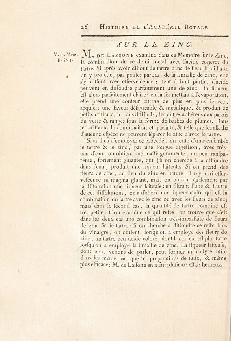 SUR LE ZINC. V» fes Mém. M « de Lassone examine dans ce Mémoire fur le Zinc, la combinaifon de ce demi-métai avec l’acide concret du tartre. Si après avoir diftout du tartre dans de l’eau bouillante . on y projette, par petites parties, delà limaille de zinc, elle s’y difïout avec efiervefcence ; lept à huit parties d’acide peuvent en di(foudre parfaitement une de zinc , la liqueur eft alors parfaitement claire; en la foumettant à l’évaporation, elle prend une couleur citrine de plus en plus foncée, acquiert une faveur défagréable & métallique, & produit de petits criftaux, les uns diftinéts, les autres adhérens aux parois du verre & rangés fous la forme de barbes de plumes. Dans les criftaux, la combinaifon eft parfaite, & telle que les alkalis d’aucune efpèce ne peuvent féparer le zinc d’avec le tartre. Si au lieu d’employer ce procédé , on tente d’unir enfemble le tartre & le zinc , par une longue digeftion , avec très- peu d’eau , on obtient une maffe gommeufe , un peu tranfpa- rente , fortement gluante, qui (fi on cherche à la diffoudre dans l’eau j produit une liqueur laiteufe. Si on prend des fleurs de zinc , au lieu du zinc en nature, il n’y a ni effet- vefcence ni magma gluant, mais on obtient également par la diflolution une liqueur laiteufe : en filtrant l’une & l’autre de ces diflolutions , on a d’abord une liqueur claire qui eft la combinaifon du tartre avec le zinc ou avec les fleurs de zinc; mais dans le fécond cas, la quantité de tartre combiné eft très-petite: fi on examine ce qui refte , on trouve que c’eft dans les deux cas une combinaifon très-imparfaite de fleurs de zinc & de tartre : fi on cherche à difloudre ce refte dans du vinaigre, on obtient, lorfqu’on a employé des fleurs de zinc, un tartre peu acide coloré, dont la cou, eur eft plus forte lorfqu’on a employé la limaille de zinc. La liqueur laiteufe, dont nous venons de parler, peut former un collyre, utile dsns les mêmes cas que les préparations de tutie, & même pnis efficace; M. de Lafîbne en a fait plufieurs eflais heureux.