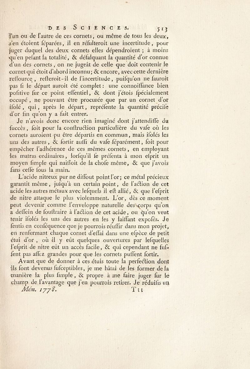 Tun ou de l’autre de ces cornets, ou même de tous les deux» s’en étoient féparées, il en réfulteroit une incertitude, pour juger duquel des deux cornets elles dépendroient ; à moins <ju’en pelant la totalité, & défalquant la quantité d’or connue d’un des cornets , on ne jugeât de celle que doit contenir le cornet qui étoit d’abord inconnu; & encore, avec cette dernière refiource , refteroit-il de l’incertitude, puilqu’on ne fauroit pas li le départ auroit été complet : une connoifîance bien pofitive fur ce point effentiel, & dont j’étois fpécialement occupé , ne pouvant être procurée que par un cornet d’or ifolé , qui, après le départ, repréfente la quantité précile d’or fin qu’on y a fait entrer. Je n’a vois donc encore rien imaginé dont j’attendilTè du fuccès , foit pour la confiruéiion particulière du vale où les cornets auroient pu être départis en commun, mais ifolés les uns des autres , de fortir aulfi du vafe féparément, foit pour empêcher l’adhérence de ces mêmes cornets, en employant les matras ordinaires, lorfqu’il le préfenta à mon elprit un moyen fimple qui nailloit de la chofe même, & que j’avois fans ce fie lous la main. L’acide nitreux pur ne difibut point l’or; ce métal précieux garantit même , juiqu’à un certain point, de i’aètion de cet acide les autres métaux avec iefquels il eft allié, & que l’efprit de nitre attaque le plus violemment. L’or, dès ce moment peut devenir comme l’enveloppe naturelle des corps qu’on a dellein de foullraire à l’aélion de cet acide, ou qu’on veut tenir ilolés les uns des autres en les y laiffant expofés. Je fentis en conlequence que je pourrois réulfir dans mon projet, en renfermant chaque cornet déliai dans une elpèce de petit étui d’or , où il y eût quelques ouvertures par lelquelles l’efprit de nitre eût un accès facile, & qui cependant ne fuf- fent pas allez grandes pour que les cornets pullènt fortir. Avant que de donner à ces étuis toute la perfeéiion dont ils font devenus fufceptibles, je me hâtai de les former delà manière la plus fimple , & propre à me faire juger fur le champ de l’avantage que j’en pourrois retirer. Je réduilis un Menu iyyS. - Tu