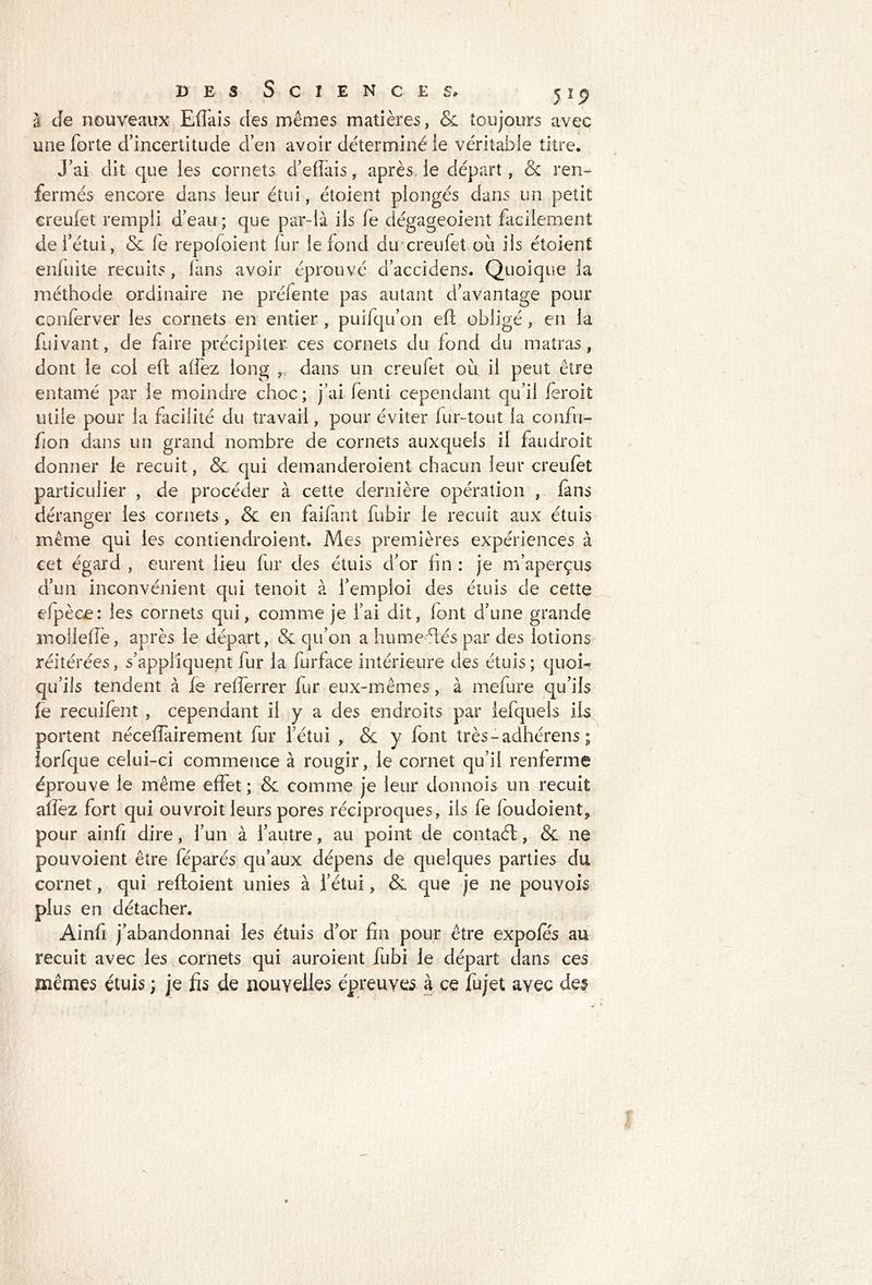 à Je nouveaux Effais des mêmes matières, & toujours avec une forte d’incertitude d’en avoir déterminé le véritable titre. J’ai dit que les cornets d’effais, après le départ, & ren- fermés encore dans leur étui, étoient plongés dans un petit ereulet rempli d’eau ; que par-là ils fe dégageoient facilement de l’étui, & le repofoient fur le fond du creufet où ils étoient enfuite recuits, fans avoir éprouvé d’accidens. Quoique la méthode ordinaire ne préfente pas autant d’avantage pour conferver les cornets en entier, puifqu’on efl obligé, en la fui vaut, de faire précipiter ces cornets du fond du matras, dont le col efl allez long r dans un creufet où il peut être entamé par le moindre choc ; j’ai fenti cependant qu’il fèroit utile pour la facilité du travail, pour éviter fur-tout la confu- fion dans un grand nombre de cornets auxquels il faudroit donner le recuit, & qui demanderoient chacun leur creufet particulier , de procéder à cette dernière opération , fans déranger les cornets , & en faifant fubir le recuit aux étuis même qui les contiendroient. Mes premières expériences à cet égard , eurent lieu fur des étuis d’or fin : je m’aperçus d’un inconvénient qui tenoit à l’emploi des étuis de cette efpèce: les cornets qui, comme je l’ai dit, font d’une grande mollefie, après le départ, & qu’on a huméfiés par des lotions réitérées, s’appliquent fur la furface intérieure des étuis; quoi- qu’ils tendent à fe refferrer fur eux-mêmes, à mefure qu’ils fe recuifent, cependant il y a des endroits par lefquels ils portent néceffairement fur l’étui , <5c y font très-adhérens ; lorfque celui-ci commence à rougir, le cornet qu’il renferme éprouve le même effet ; & comme je leur donnois un recuit allez fort qui ouvroit leurs pores réciproques, ils fe foudoient9 pour ainfi dire, l’un à l’autre, au point de contaél, & ne pouvoient être féparés qu’aux dépens de quelques parties du cornet, qui reftoient unies à l’étui, &. que je ne pouvois plus en détacher. Ainfi j’abandonnai les étuis d’or fin pour être expofés au recuit avec les cornets qui auroient fubi le départ dans ces mêmes étuis ; je fis de nouvelles épreuves à ce fujet avec des
