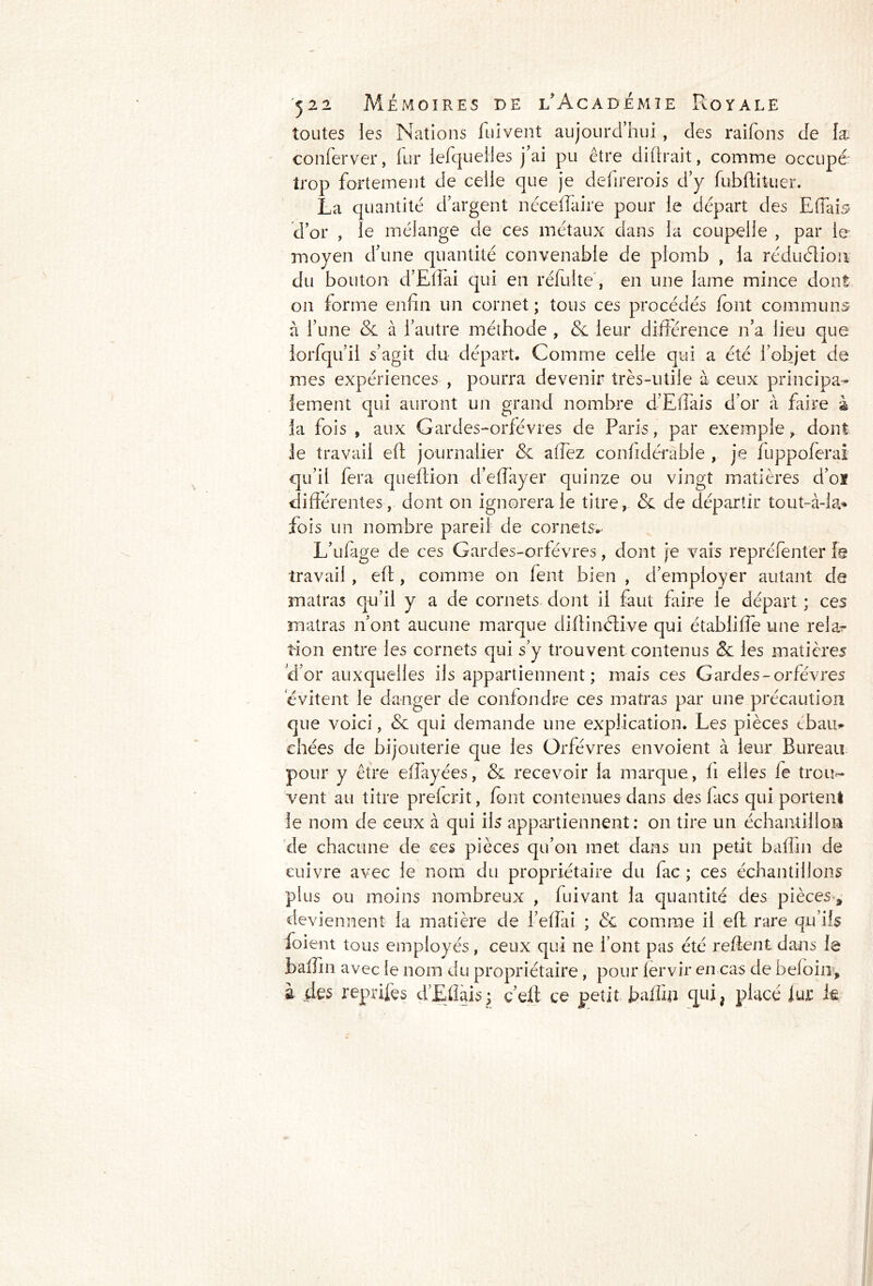 toutes les Nations fui vent aujourd’hui, des raifons de læ conferver, fur lefquelies j’ai pu être diftrait, comme occupé trop fortement de celle que je defirerois d’y fubftituer. La quantité d’argent néceffaire pour le départ des Eiïab d’or , le mélange de ces métaux dans la coupelle , par le moyen d’une quantité convenable de plomb , la réduction du bouton d’Ellai qui en réfuite', en une lame mince dont on forme enfin un cornet ; tous ces procédés font communs à l’une & à l’autre méthode , & leur différence n’a lieu que lorfqu’il s’agit du départ. Comme celle qui a été l’objet de mes expériences , pourra devenir très-utile à ceux principa- lement qui auront un grand nombre d’Eflais d’or à faire à la fois , aux Gardes-orfèvres de Paris, par exemple , dont Je travail eff journalier & allez confidérable , je fuppoferai qu’il fera queftion d’effayer quinze ou vingt matières d’oï différentes, dont on ignorera le titre, & de départir tout-à-la* fois un nombre pareil de cornets^ L’ulage de ces Gardes-orfèvres, dont je vais repréfenter fg travail, eff , comme on fent bien , d’employer autant de matras qu’il y a de cornets dont il faut faire le départ ; ces matras n’ont aucune marque diffinélive qui établifie une rela^ tion entre les cornets qui s’y trouvent contenus & les matières d’or auxquelles ils appartiennent; mais ces Gardes-orfèvres évitent le danger de confondre ces matras par une précaution que voici, & qui demande une explication. Les pièces tbau* chées de bijouterie que les Orfèvres envoient à leur Bureau pour y être effayées, & recevoir la marque, fi elles le troir- vent au titre prelcrit, font contenues dans des lacs qui portent le nom de ceux à qui ils appartiennent; on tire un échantillon de chacune de ces pièces qu’on met dans un petit baffin de cuivre avec le nom du propriétaire du fac ; ces échantillons plus ou moins nombreux , fuivant la quantité des pièces* deviennent la matière de l’effai ; & comme il eff rare qu’ils foient tous employés, ceux qui ne font pas été relient dans le baffin avec le nom du propriétaire , pour fervir en cas de beloin* à des reprifes d’Effais^ ç’elt ce petit fiafffii qui, placé fur le
