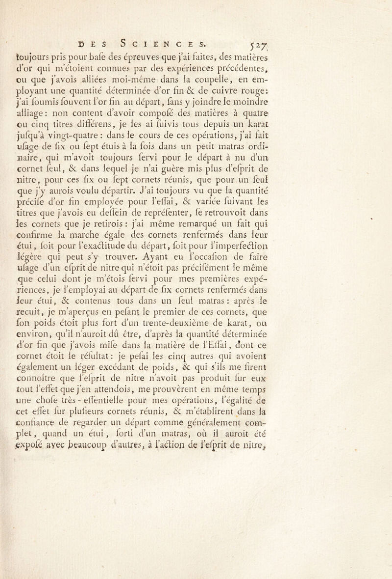 toujours pris pour bafe des épreuves que j’ai faites, des matières d’or qui m’étoient connues par des expériences précédentes, ou que j’avois alliées moi-même dans la coupelle, en em- ployant une quantité déterminée d’or fin & de cuivre rouge; j’ai fournis fouvent l’or fin au départ, fans y joindre le moindre alliage: non content d’avoir compofé des matières à quatre ou cinq titres différens, je les ai fuivis tous depuis un karat jufqu’à vingt-quatre: dans le cours de ces opérations, j’ai fait ufage de fix ou lept étuis à la fois dans un petit matras ordi- naire, qui m’avoit toujours fervi pour le départ à nu d’un cornet feul, & dans lequel je n’ai guère mis plus d’efprit de liitre, pour ces fix ou lept cornets réunis, que pour un feul que j’y aurois voulu départir. J’ai toujours vu que la quantité précife d’or fin employée pour l’efiai, & variée fuivant les titres que j’avois eu defîein de repréfenter, fe retrouvoit dans les cornets que je retirois : j’ai même remarqué un fait qui confirme la marche égale des cornets renfermés dans leur étui, foit pour l’exaèlitude du départ, foit pour l’imperfeétion légère qui peut s’y trouver. Ayant eu l’occafion de faire ulage d’un elpritde nitrequi n’étoit pas précifément le même que celui dont je m’étois fervi pour mes premières expé- riences, je l’employai au départ de fix cornets renfermés dans leur étui, & contenus tous dans un feul matras: après le recuit, je m’aperçus en pefant le premier de ces cornets, que fon poids étoit plus fort d’un trente-deuxième de karat, ou environ, qu’il n'auroit dû être, d’après la quantité déterminée d’or fin que j’avois mife dans la matière de l’Eflai, dont ce cornet étoit le réfuitat : je pefai les cinq autres qui avoient également un léger excédant de poids, & qui s’ils me firent connoitre que i’efprit de nitre n’avoit pas produit fur eux tout l’effet que j’en aîtendois, me prouvèrent en même temps une choie très - eflèntielle pour mes opérations, l’égalité de cet effet fur piufieurs cornets réunis, & m’établirent dans la confiance de regarder un départ comme généralement com- plet, quand un étui, forti d’un matras, où il aurait été £xpofé avec .beaucoup d’autres, à faction de l’elprit de nitre^