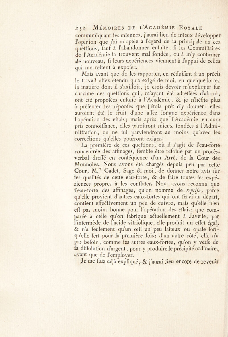 communiquant les miennes, j’aurai lieu de mieux développer l’opinion que j’ai adoptée à 1 égard de la principale de ces queftions, fauf à l’abandonner enfuite, fi les Commîffaires de l’Académie la trouvent mal fondée, ou à m’y confirmer de nouveau, fi leurs expériences viennent à l’appui de celles qui me refient à expofer. Mais avant que de les rapporter, en réduifant à un précis le travail afiez étendu qu’a exigé de moi, en quelque forte, la matière dont il s’agiffoît, je crois devoir m’expliquer fur chacune des queftions qui, m’ayant été adrefîées d’abord, ont été propofées enfuite à l’Académie, & je n’héfite plus à préfenter les réponfes que j’étois prêt d’y donner : elles auroient été le fruit d’une allez longue expérience dans l’opération des efîais ; mais après que l’Académie en aura pris connoiflance, elles paroîtront mieux fondées à l’Admi- nifiration, ou ne lui parviendront au moins qu’avec les corrections quelles pourront exiger. La première de ces queftions, où il s’agit de l’eau-forte concentrée des affinages, femble être réfoiue par un procès- verbal dreffé en conféquence d’un Arrêt de la Cour des Monnoies. Nous avons été chargés depuis peu par cette Cour, M.rs Cadet, Sage & moi, de donner notre avis fur les qualités de cette eau-forte, & de faire toutes les expé- riences propres à les confiater. Nous avons reconnu que l’eau-forte des affinages, qu’on nomme de reprife, parce qu’elle provient d’autres eaux-fortes qui ont fervi au départ, contient effeélivement un peu de cuivre, mais qu’elle n’en efi pas moins bonne pour l’opération des efîais ; que com- parée à celle qu’on fabrique actuellement à Javelle, par l’intermède de l’acide vitriolique, elle produit un effet égal, & n’a feulement qu’un œil un peu laiteux ou opale lorf- qu’elle fert pour la première fois; d’un autre côté, elle lia pas befoin, comme les autres eaux-fortes, qu’on y verfe de la diffolution d’argent, pour y produire le précipité ordinaire, avant que de l’employer. Je me fuis déjà expliquét & j’aurai lieu encore de revenue