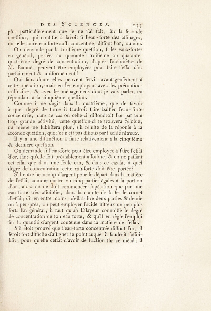 plus particulièrement que je ne l’ai fait, fur la fécondé question , qui confifîe à favoir li l’eau-forte des affinages, ou telle autre eau-forte auffi concentrée, diffiout l’or, ou non. On demande par la troifième queftion, fi les eaux-fortes en général, portées au quarante - troifième ou quarante- quatrième degré de concentration, d’après l’aréomètre de Al. Baumé, peuvent être employées pour faire l’efîài d’or parfaitement & uniformément ! Oui fans doute elles peuvent fèrvir avantageufement à cette opération, mais en les employant avec les précautions ordinaires, & avec les ménagemens dont je vais parler, en répondant à la cinquième queftion. Comme il ne s’agit dans la quatrième, que de favoir à quel degré de force il faudroit faire baiffer l’eau-forte concentrée, dans le cas où celle-ci diffoudroit l’or par une trop grande activité, cette queftion-ci fe trouvera rélolue, ou même ne fubfiftera plus, s’il réfulte de la réponfe à la leconde queftion , que l’or n’efl pas diffous par l’acide nitreux. Il y a une diftinétion à faire relativement à la cinquième & dernière quefdon. On demande fi l’eau-forte peut être employée à faire l’effiai d’or, fans qu’elle foit préalablement affoiblie, &: en ne paffant cet effai que dans une feule eau, & dans ce cas-là, à quel degré de concentration cette eau-forte doit être portée? S’il entre beaucoup d’argent pour le départ dans la matière de l’effai, comme quatre ou cinq parties égaies à la portion d’or , alors on ne doit commencer l’opération que par une eau-forte très-affoiblie , dans la crainte de brifer le cornet d’effai ; s’il en entre moins, c’effià-dire deux parties & demie ou à peu-près, on peut employer l’acide nitreux un peu plus fort. En général, il faut qu’un Effayeur connoiflê le degré de concentration de fon eau-forte, & qu’il en règle l’emploi fur la quantié d’argent contenue dans la matière de l’efîài. S’il étoit prouvé que l’eau-forte concentrée diffout l’or, il feroit fort difficile d’affigner le point auquel il faudroit i’affoi- blir, pour quelle ceffât d’avoir de l’aétion fur ce métal; il