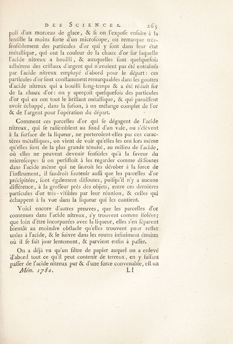 poli d’un morceau de glace, & fi on l'expofe enfuite à la lentille la moins forte d'un microfcope, on remarque très- fenfiblement des particules d'or qui y font dans leur état métallique, qui ont la couleur de la chaux d'or fur laquelle i'acide nitreux a bouilli , & auxquelles font quelquefois par l’acide nitreux employé d'abord pour ie départ : ces particules d'or font condamment remarquables dans les gouttes d'acide nitreux qui a bouilli long-temps & a été réduit fur de la chaux d’or : on y aperçoit quelquefois des particules d’or qui en ont tout le brillant métallique, & qui parodient avoir échappé, dans la fulion, à un mélange complet de l’or & de l’argent pour l'opération du départ. Comment ces parcelles d’or qui fe dégagent de i’acide nitreux, qui le rallemblent au fond d’un vaîe, ou s’élèvent à la furface de la liqueur, 11e porteroient-elies pas ces carac- tères métalliques, on vient de voir qu’elles les ont lors même qu’elles font de la plus grande ténuité, au milieu de l’acide, où elles 11e peuvent devenir fenlibles qu’à la faveur du microfcope: fi on perfifloit à les regarder comme di(foutes dans i’acide meme qui ne fauroit les dérober à la force de l’inftrument, il faudroit foutenir auffi que les parcelles d’or précipitées, font également diffoutes, puilqu’ii n’y a aucune différence, à la groffeur près des objets, entre ces dernières ' particules d’or très - vifibles par leur réunion, & celles qui échappent à la vue dans la liqueur qui les contient. \ Voici encore d’autres preuves, que les parcelles d’or contenues dans i’acide nitreux, s’y trouvent comme ilolées^ que loin d'être incorporées avec la liqueur, elles s’en feparent bientôt au moindre obftacie qu’elles trouvent pour refier unies à l’acide, & le fuivre dans les routes infiniment étroites où il fe fait jour lentement, & parvient enfin à paflèr. On a déjà vu qu'un filtre de papier auquel on a enlevé d’abord tout ce qu'il peut contenir de terreux, en y faifant paffer de l’acide nitreux pur & d’une force convenable, efl un Menu ij8o> L!