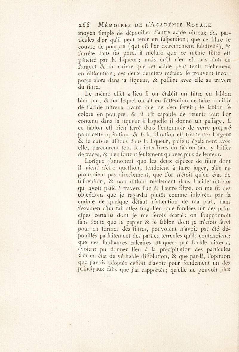moyen fimple de dépouiller d’autre acide nitreux des par- ticules d’or qu’il peut tenir en lulpenfion; que ce filtre fe couvre de pourpre (qui eft lor extrêmement fubdivifë), & l’arrête dans fies pores à mefiure que ce même filtre elt pénétré par la liqueur; mais qu’il n’en eft pas ainfi de l’argent & du cuivre que cet acide peut tenir réellement en diflolutîbn; ces deux derniers métaux fe trouvent incor- porés alors dans la liqueur, & paffent avec elle au travers du filtre. Le même effet a lieu fi on établit un filtre en fiablon bien pur, & fur lequel on ait eu l’attention de faire bouillir de l’acide nitreux avant que de s’en fiervir ; le fablon fie colore en pourpre, & il eft capable de retenir tout l’or contenu dans la liqueur à laquelle il donne un pafîage, fi ce (ablon elt bien ferré dans l’entonnoir de verre préparé pour celte opération, & fi la filtration eft très-lente: l’argent 6l le cuivre difious dans la liqueur, paffent également avec elle, parcourent tous les interfiices du fiablon fans y laitier de traces, & n’en fortent feulement qu’avec plus de lenteur. Lorfque j’annonçai que les deux eipèces de filtre dont il vient d’être queltion, tendoient à faire juger, s’ils ne prou voient pas directement, que for n’étoit qu’en état de jfufpenfion, & non difious réellement dans l’acide nitreux qui avoit pafie à travers l’un & l’autre filtre, on me fit des objections que je regardai plutôt comme inlpirées par la crainte de quelque défaut d’attention de ma part, dans i’examen d’un fait afiez fingulier, que fondées fur des prin- cipes certains dont je me lerois écarté : on foupçonnoit fans doute que le papier & le lablon dont je m’étois fiervi pour en former des filtres, pou voient n’avoir pas été dé- pouillés parfaitement des parties terreufes qu’ils contenoient; que ces fubfiances calcaires attaquées par l’acide nitreux, avoient pu donner lieu à la précipitation des particules dor en état de véritable diffolution, & que par-là, l’opinion que j avois adoptée cefi'oit d’avoir pour fondement un des principaux faits que j’ai rapportés; quelle ne pouvoit plus
