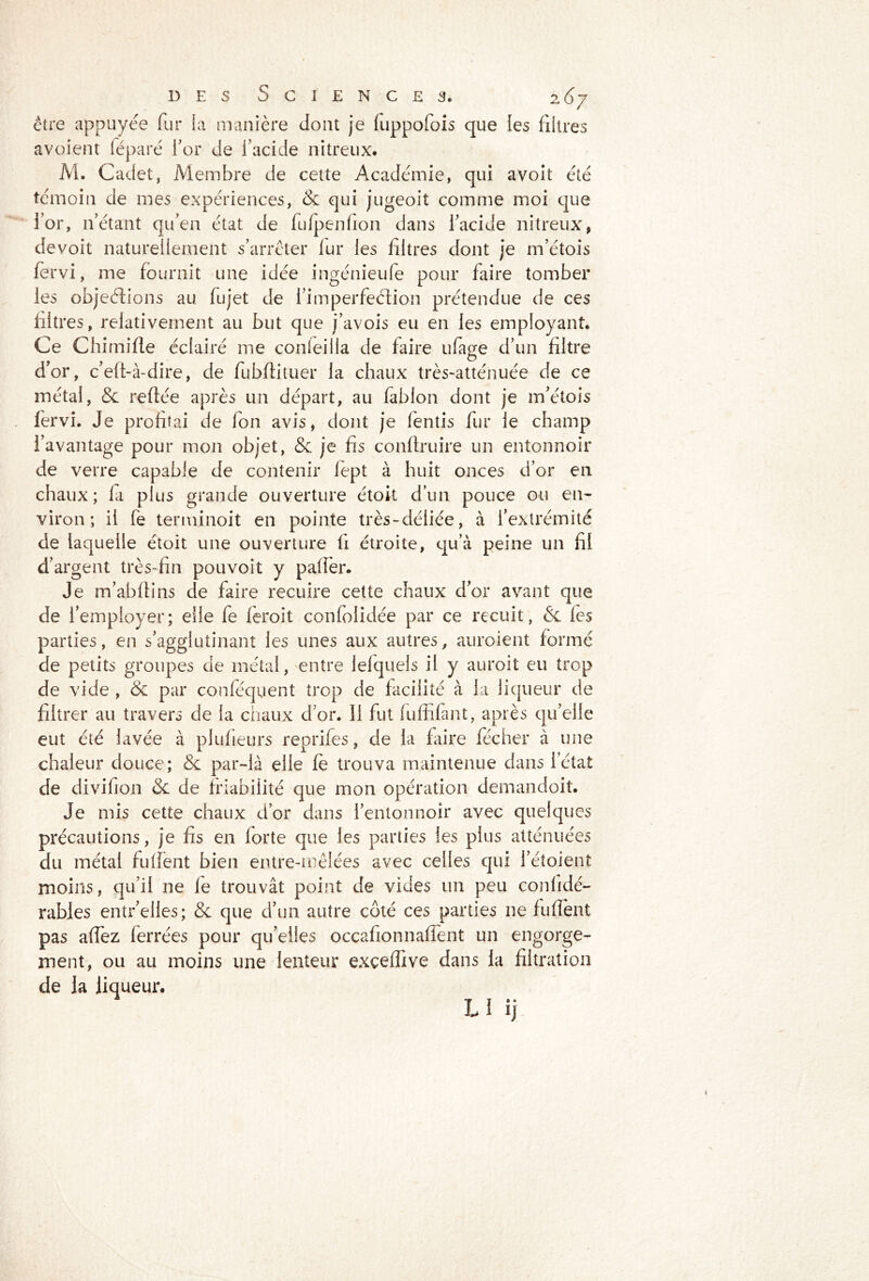 / être appuyée fur la manière dont je fuppofois que les filtres avoient féparé for de l’acide nitreux. M. Cadet, Membre de cette Académie, qui avoit été témoin de mes expériences, 8c qui jugeoit comme moi que for, n’étant qu’en état de fufpenfion dans l’acide nitreux, devoit naturellement s’arrêter lur les filtres dont je m’étois fervi, me fournit une idée ingénieufe pour faire tomber les objeéfions au fujet de fimperfeétion prétendue de ces filtres, relativement au but que j’avois eu en les employant. Ce Chimifle éclairé me conteilla de faire ufage d’un filtre d’or, c’eft-à-dire, de fubflituer la chaux très-atténuée de ce métal, & refiée après un départ, au fablon dont je m’étois fervi. Je profitai de fon avis, dont je fentis fur le champ l’avantage pour mon objet, & je fis conflruire un entonnoir de verre capable de contenir fèpt à huit onces d’or en chaux ; la plus grande ouverture étoit d’un pouce ou en- viron ; il fe terminoit en pointe très-déliée, à l’extrémité de laquelle étoit une ouverture fi étroite, qu’à peine un fil d’argent très-fin pouvoit y palfer. Je m’abfli 11s de faire recuire cette chaux d’or avant que de l’employer; elle fe feroit confolidée par ce recuit, 8c les parties, en s’agglutinant les unes aux autres, auroient formé de petits groupes de métal, entre lelquels il y auroit eu trop de vide , 8c par conféqyent trop de facilité à la liqueur de filtrer au travers de la chaux d’or. 11 fut fuffifant, après qu’elle eut été lavée à piulieurs reprifes, de la faire fécher à une chaleur douce; 8c par-là elle fe trouva maintenue dans l’état de divilion 8c de friabilité que mon opération demandoit. Je mis cette chaux d’or dans l’entonnoir avec quelques précautions, je fis en lorte que les parties les plus atténuées du métal fulfent bien entre-mêlées avec celles qui 1 etoient moins, qu’il ne le trouvât point de vides un peu conlidé- rables entr’elles; 8c que d’un autre côté ces parties ne fulfent pas affez ferrées pour qu’elles occafionnaffent un engorge- ment, ou au moins une lenteur exçeffive dans la filtration de la liqueur. 11 ij