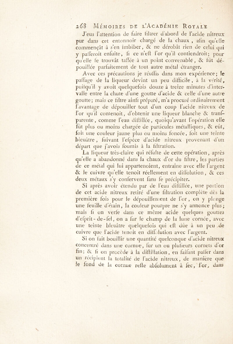 N 268 Mémoires de l'Académie Royale J eus l’attention de faire filtrer d’abord de l’acide nitreux pur dans cet entonnoir chargé de la chaux , afin qu’elle commençât à s’en imbiber, & ne dérobât rien de celui qui y pafferoit enfuite, fi ce n’efl for qu’il contiendroit; pour qu’elle le trouvât tafîée à un point convenable , & fût dé- pouillée parfaitement de tout autre métal étranger. Avec ces précautions je réuflis dans mon expérience; le pafTage de la liqueur devint un peu difficile, à la vérité, pui(qu’il y avoit quelquefois douze à treize minutes d’inter- valle entre la chute d’une goutte d’acide & celle d’une autre goutte; mais ce libre ainfi préparé, m’a procuré ordinairement l’avantage de dépouiller tout d’un coup l’acide nitreux de l’or qu’il contenoit, d’obtenir une liqueur blanche & trans- parente, comme l’eau diftillée, quoiqu’avant l’opération elle fut plus ou moins chargée de particules métalliques, & eût, foit une couleur jaune plus ou moins foncée, loit une teinte bleuâtre , lui vaut l’efpèce d’acide nitreux provenant d’un départ que j’avois fournis à la filtration. La liqueur très-claire qui réfulte de cette opération, après qu’elle a abandonné dans la chaux d’or du filtre, les parties de ce métal qui lui appartenoient, entraîne avec elle l’argent & le cuivre qu’elle tenoit réellement en dillolution , & ces deux métaux s’y conlervent fans fe précipiter. Si après avoir étendu par de l’eau diftillée, une portion de cet acide nitreux retiré d’une filtration complète dès la première fois pour le dépouillement de l’or , on y plonge une feuille d’étain, la couleur pourpre ne s’y annonce plus; mais fi on verfe dans ce même acide quelques gouttes d’efprit- de-fel, on a fur le champ de la lune cornée, avec une teinte bleuâtre quelquefois qui eff due à un peu de cuivre que l’acide tenoit en diffoiution avec l’argent. Si on fait bouillir une quantité quelconque d’acide nitreux concentré dans une cornue, fur un ou plulieurs cornets d’or fin; & fi on procède à la diflillation, en faifant palier dans un récipient la totalité de l’acide nitreux, de manière que !e fond de la cornue refie abfolument à fec, l’or, dans