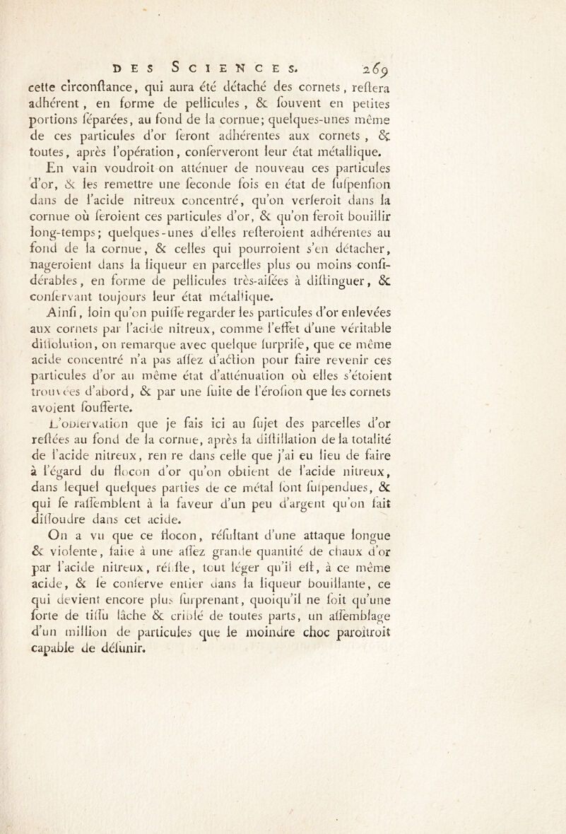 cette circonftance, qui aura été détaché des cornets , reliera adhérent , en forme de pellicules , & iouvent en petites portions léparées, au fond de la cornue; quelques-unes même de ces particules d’or feront adhérentes aux cornets , & toutes, après l’opération, conferveront leur état métallique. En vain voudroit on atténuer de nouveau ces particules d’or, & les remettre une fécondé fois en état de fulpenfion dans de l’acide nitreux concentré, qu’on verferoit dans la cornue où feroient ces particules d’or, &. qu’on feroit bouillir iong-temps; quelques-unes d’elles relleroient adhérentes au fond de la cornue, & celles qui pourroient s’en détacher, nageroient dans la liqueur en parcelles plus ou moins confi- dérabies, en forme de pellicules très-ailées à diftinguer, & confervant toujours leur état métallique. Ainfi, loin qu’on puiffe regarder les particules d’or enlevées aux cornets par l’acide nitreux, comme l’effet d’une véritable ditiolution, on remarque avec quelque furprile, que ce meme acide concentré n’a pas affez d’aéfion pour faire revenir ces particules d’or au même état d’atténuation où elles s’étoient troin ées d’abord, & par une fuite de i’érohon que les cornets a voient foufferte. L’oniervation que je fais ici au fujet des parcelles d’or reliées au fond de la cornue, après la diflillation de la totalité de l’acide nitreux, ren re dans celle que j’ai eu lieu de faire à iegard du flocon d’or qu’on obtient de l’acide nitreux, dans lequel quelques parties de ce métal font fuipendues, & qui fe raffemblent à la faveur d’un peu d’argent qu’on fait dilîoudre dans cet acide. On a vu que ce flocon, réfuitant d’une attaque longue & violente, faite à une allez grande quantité de chaux d’or par l’acide nitreux, récite, tout léger qu’il eft, à ce meme acide, & le conferve entier dans la liqueur bouillante, ce qui devient encore plus fui prenant, quoiqu’il ne loit qu’une forte de tilîu lâche & criblé de toutes parts, un alfemblage d’un million de particules que le moindre choc paroitroit capable de délunir.