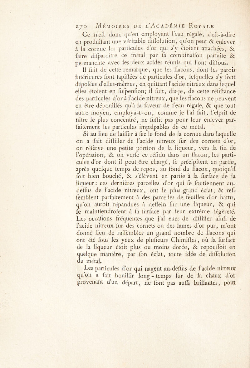Ce n’eft Jonc qu’en employant l’eau régale, c’eft-à-dire en produifant une véritable dilloiution, qu on peut & enlever à la cornue les particules d’or qui s’y étoient attachées, & faire difparoître ce métal par fa combinaifon parfaite & permanente avec les deux acides réunis qui l’ont dilfous. Il fuit de cette remarque, que les flacons, dont les parois intérieures font tapiffées de particules d’or, lelquelles s’y font dépofées d’elles-mêmes, en quittant l’acide nitreux dans lequel elles étoient en fufpenfion; il fuit, dis-je, de cette réliftance des particules d’or à l’acide nitreux, que les flacons ne peuvent en être dépouillés qu’à la faveur de l’eau régale, & que tout autre moyen, employa-t-on, comme je l’ai fait, l’efprit de nitre le plus concentré, ne fuffit pas pour leur enlever par- faitement les particules impalpables de ce métal. Si au lieu de iaiffer à fec le fond de la cornue dans laquelle on a fait difliller de l’acide nitreux fur des cornets d’or, on rélerve une petite portion de la liqueur, vers la fin de l’opération, & on verfe ce réfidu dans un flacon, les parti- cules d’or dont il peut être chargé, fe précipitent en partie, après quelque temps de repos, au fond du flacon, quoiqu’il foit bien bouché, & s’élèvent en partie à la furface de la liqueur : ces dernières parcelles d’or qui fe foutiennent au- defius de l’acide nitreux, ont le plus grand éclat, & rel- fembient parfaitement à des parcelles de feuilles d’or battu, qu’on auroit répandues à deffëin fur une liqueur, & qui fe maintiendroient à fia furface par leur extrême légèreté. Les occafions fréquentes que j’ai eues de difliller ainfi de l’acide nitreux fur des cornets ou des lames d’or pur, m’ont donné lieu de raffembler un grand nombre de flacons qui ont été fous les yeux de plufieurs Chimiftes, où la furface de la liqueur étoit plus ou moins dorée, & repou (Toit en quelque manière, par fon éclat, toute idée de diffolution du métal. Les particules d’or qui nagent au-defîus de l’acide nitreux qu on a fait bouillir long - temps fur de la chaux d’or provenant d’un départ, ne font pas auffi brillantes, pouï
