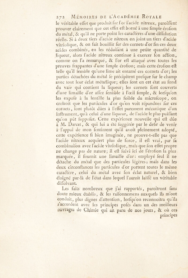le véritable effet que produit fur l’or i’acide nitreux, paroi fient prouver clairement que cet effet eft borné à une fnnpie érofion du métal, & qu'il ne porte point les caractères d’une diffolution réelle. Si à deux tiers d’acide nitreux on joint un tiers d’acide vitriolique, & on fait bouillir fur des cornets d’or fin ces deux acides combinés, en les réduifant à une petite quantité de liqueur, alors l’acide nitreux continue à exercer fon action, comme on l’a remarqué, & l’or eft attaqué avec toutes les preuves frappantes d’une limple érofion; mais cette érofion eft telle qu’il femble qu’une lime ait entamé ces cornets d’or; les parties détachées du métal le précipitent prefque fur le champ avec tout leur éclat métallique; elles font en cet état au fond du vale qui contient la liqueur; les cornets font couverts d’une limaille d’or allez fenfible à l’œil fimple, & lorfqu’on les expofe à la lentille la plus foible du microfcope, on croiroit que les particules d’or quon voit répandues fur ces cornets , font plutôt dües à l’effet purement mécanique d’un infiniment, qu’à celui d’une liqueur, de i’acide le plus puifiant qu’on pût fuppofer. Cette expérience nouvelle qui eft dûe à M. Darcet, & qui lui a été luggérée par le defir de venir à l’appui de mon fentiment qu’il avoit pleinement adopté, cette expérience fi bien imaginée, ne prouve-t-elle pas que i’acide nitreux acquiert plus de force, il eft vrai, par fa combinaifon avec l’acide vitriolique, mais que fon effet propre 11e change pas de nature; il eft fuivi ici de i’érolion la plus marquée, il fournit une limaille d’or: employé feul il ne détache du métal que des particules légères; mais dans les deux circonftances les particules d’or portent toutes le même caractère, celui du métal avec fon éclat naturel, & bien éloigné par-là de l’état dans lequel l’auroit laiffé un véritable diffoivant. Les faits nombreux que j’ai rapportés, paroîtront fans doute mieux établis, & les railonnemens auxquels ils m’ont conduit, plus dignes d’attention, lorfqu’on reconnoîtra qu’ils s accordent avec les principes pofés dans un des meilleurs ouvrages de Chimie qui ait paru de nos jours, & où ces principes