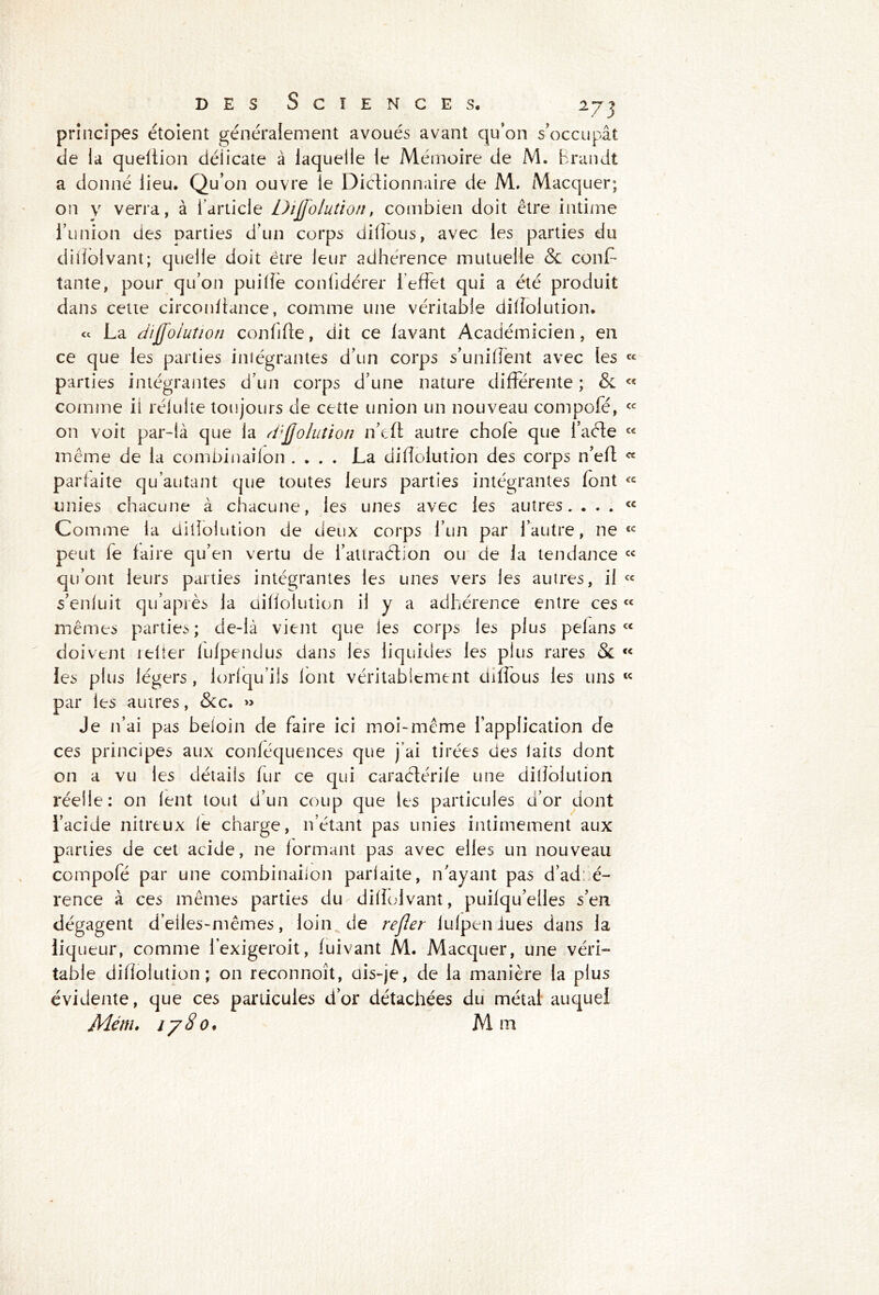 principes étoient généralement avoués avant qu’on s’occupât de la queltion déiicate à laquelle le Mémoire de M. Brandt a donné lieu. Qu’on ouvre le Dictionnaire de M. Macquer; on y verra, à l’article Dijfolution, combien doit être intime l’union des parties d’un corps dilîous, avec les parties du dilîolvant; quelle doit être leur adhérence mutuelle & cons- tante, pour qu’on puilîè confidérer 1 effet qui a été produit dans cette circonltance, comme une véritable dilîolution. « La difîoiution conlilte, dit ce lavant Académicien, en ce que les parties intégrantes d’un corps s’uniffent avec les parties intégrantes d’un corps d’une nature différente ; & comme il rélulte toujours de cette union un nouveau compofé, on voit par-là que la dijjolution n’eft autre choie que l’aéle même de la combinaifon .... La dilîolution des corps n’efl parfaite qu’autant que toutes leurs parties intégrantes font unies chacune à chacune, les unes avec les autres.... Comme la dilîolution de deux corps l’un par l’autre, ne peut le faire qu’en vertu de i’attraétion ou de la tendance qu’ont leurs parties intégrantes les unes vers les autres, il s’enluit qu’apiès la dilîolution il y a adhérence entre ces mêmes parties; de-là vient que les corps les plus pelans doivent relier lulpendus dans les liquides les plus rares & les plus légers, iorlqu’ils font véritablement diffous les uns par les autres, &c. » Je n’ai pas beloin de faire ici moi-même l’application de ces principes aux conléquences que j’ai tirées des laits dont on a vu les détails fur ce qui caraétérile une dilîolution réelle: on lent tout d’un coup que les particules d’or dont l’acide nitreux le charge, n’étant pas unies intimement aux parties de cet acide, ne formant pas avec elles un nouveau compofé par une combinailon parfaite, n’ayant pas d’ad: é- rence à ces mêmes parties du diffolvanî, puilqu’eües s’en dégagent d’elles-mêmes, loin de refier iulpen iues dans la liqueur, comme l’exigeroit, fuivant M. Macquer, une véri- table dilîolution; on reconnoît, dis-je, de la manière la plus évidente, que ces particules d’or détachées du métal auquel Mém. 1780, Mm cc ce cc cc ce cc cc cc cc cc cc cc cc (C