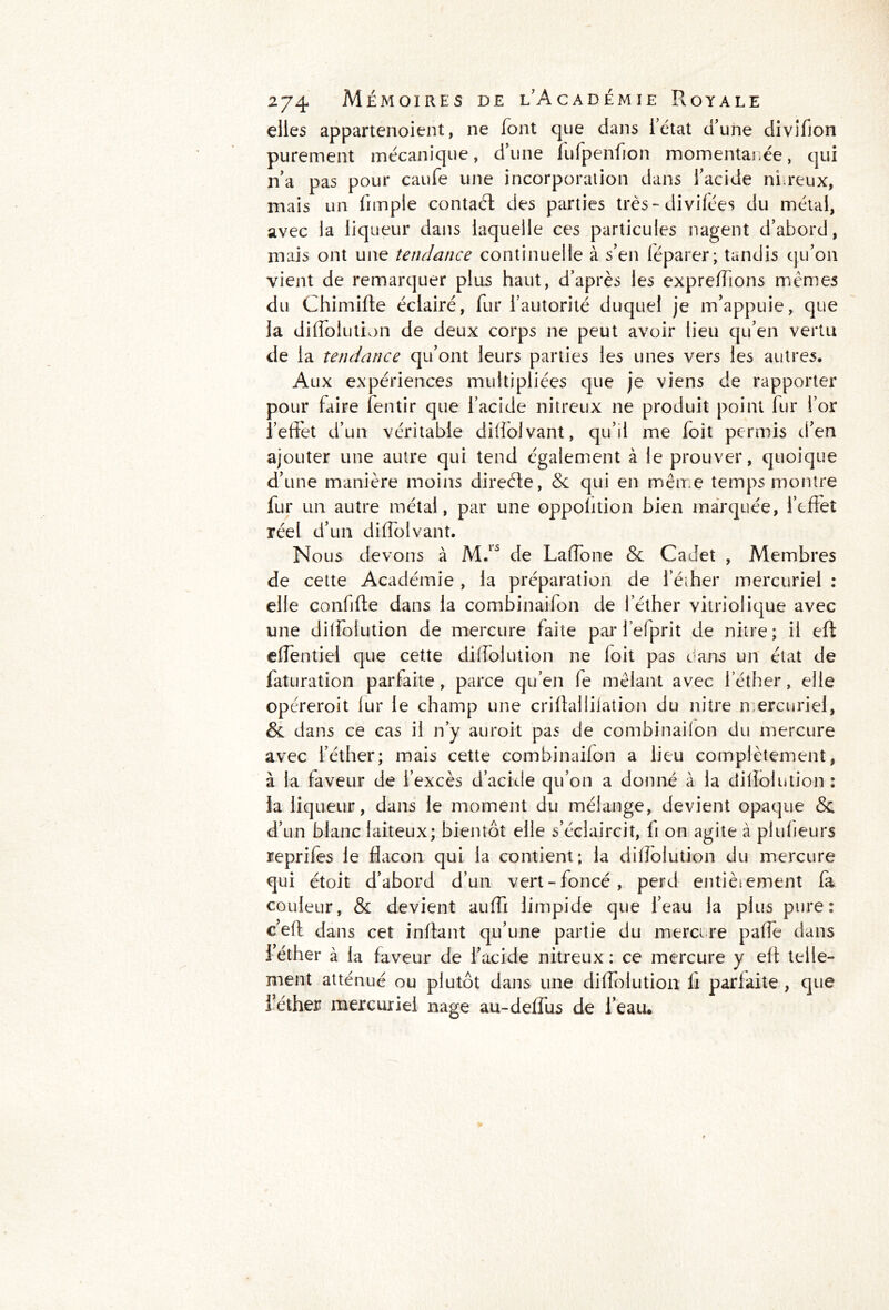 elles appartenoient, ne font que dans fétat d’une divifion purement mécanique, d’une fufpenfion momentanée, qui n’a pas pour caufe une incorporation dans l’acide nfreux, mais un fimpie contaél des parties très-divifées du métal, avec la liqueur dans laquelle ces particules nagent d’abord, mais ont une tendance continuelle à s’en féparer; tandis qu’on vient de remarquer plus haut, d’après les expreffons mêmes du Chimifte éclairé, fur i autorité duquel je m’appuie, que la diffolution de deux corps ne peut avoir lieu qu’en vertu de la tendance qu’ont leurs parties les unes vers les autres. Aux expériences multipliées que je viens de rapporter pour faire fentir que l’acide nitreux ne produit point fur l’or l’effet d’un véritable diffolvant, qu’il me foit permis d’en ajouter une autre qui tend également à le prouver, quoique d’une manière moins direéte, & qui en même temps montre fur un autre métal, par une oppolition bien marquée, l’eflet réel d’un diffolvant. Nous devons à M.1S de Laffone & Cadet , Membres de cette Académie , la préparation de l’éther mercuriel : elle confifle dans la combinaifon de l’éther vitriolique avec une diffolution de mercure faite par l’efprit de nitre; il eft effentiel que cette diffolution ne loit pas dans un état de faturation parfaite, parce qu’en fe mêlant avec l’éther, elle opéreroit lur le champ une criftaliilation du nitre m ercuriel, & dans ce cas il n’y auroit pas de combinaifon du mercure avec l’éther; mais cette combinaifon a lieu complètement, à la faveur de l’excès d’acide qu’on a donné à la diflolution : la liqueur, dans le moment du mélange, devient opaque & d’un blanc laiteux; bientôt elle s’éclaircit, ii on agite à plu heurs reprifes le flacon qui la contient; la diffolution du mercure qui étoit d’abord d’un vert-foncé, perd entièrement fa couleur, & devient auffi limpide que l’eau la plus pure: c’efl dans cet inflant qu’une partie du mercure paffe dans 1 éther à la faveur de l’acide nitreux ; ce mercure y eff telle- ment atténué ou plutôt dans une diffolution li parfaite , que l’éther mercuriel nage au-deffus de l’eau*