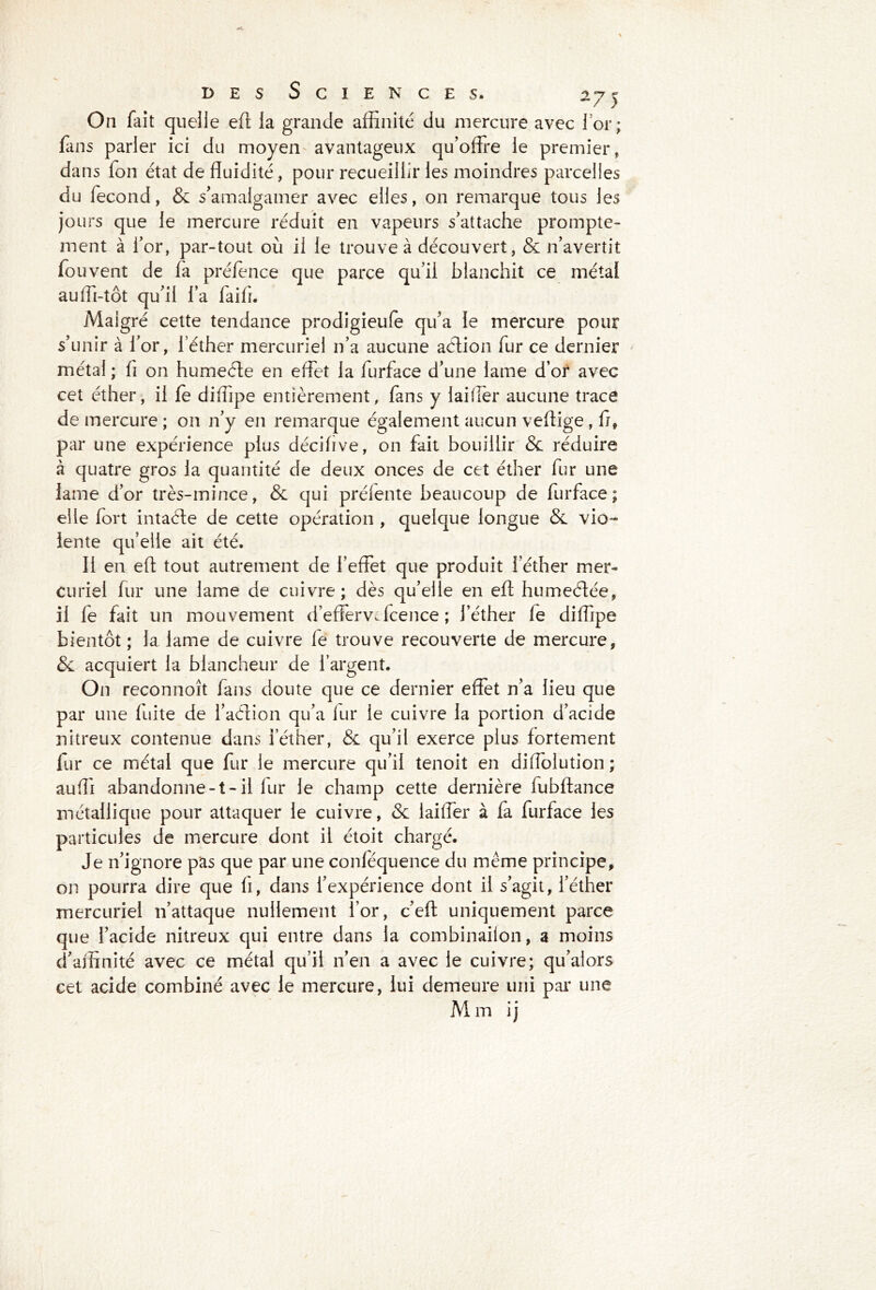 On fait quelle efl la grande affinité du mercure avec l'or; fans parler ici du moyen avantageux qu’offre le premier, dans Ton état de fluidité, pour recueillir les moindres parcelles du fécond, & s’amalgamer avec elles, on remarque tous les jours que le mercure réduit en vapeurs s’attache prompte- ment à l’or, par-tout où il le trouve à découvert, & n’avertit fou vent de fa préfence que parce qu’il blanchit ce métal auffi-tôt qu’il l’a faifi. Maigre cette tendance prodigieufe qu’a le mercure pour s’unir à for, l’éther mercuriel 11’a aucune aélion fur ce dernier métal ; fi on humefte en effet la furface d’une lame d’or avec cet éther, il le diffipe entièrement, fans y laifler aucune trace de mercure ; 011 n’y en remarque également aucun veflige , fl, par une expérience plus décilive, on fait bouillir & réduire à quatre gros la quantité de deux onces de cet éther fur une lame d’or très-mince, & qui prélente beaucoup de furface; elle fort intaéle de cette opération , quelque longue & vio- lente qu’elle ait été. Il en efl: tout autrement de l’effet que produit l’éther mer- curiel fur une lame de cuivre; dès qu’elle en efl: humeôtée, il fe fait un mouvement d’effervffcence ; l’éther fe diffipe bientôt ; la lame de cuivre le trouve recouverte de mercure, & acquiert la blancheur de l’argent. On reconnoît fans doute que ce dernier effet n’a lieu que par une fuite de i’aétion qu’a fur le cuivre la portion d’acide nitreux contenue dans i’éther, & qu’il exerce plus fortement fur ce métal que fur le mercure qu’il tenoit en diffolution; auffi abandonne-t-il fur le champ cette dernière fubftance métallique pour attaquer le cuivre, & laiffer à fa furface les particules de mercure dont il étoit chargé. Je n’ignore pas que par une conléquence du même principe, on pourra dire que lî, dans l’expérience dont il s’agit, l’éther mercuriel n’attaque nullement lor, c’eft uniquement parce que l’acide nitreux qui entre dans la combinailon, a moins d’affinité avec ce métal qu’il n’en a avec le cuivre; qu’alors cet acide combiné avec le mercure, lui demeure uni par une M m ij
