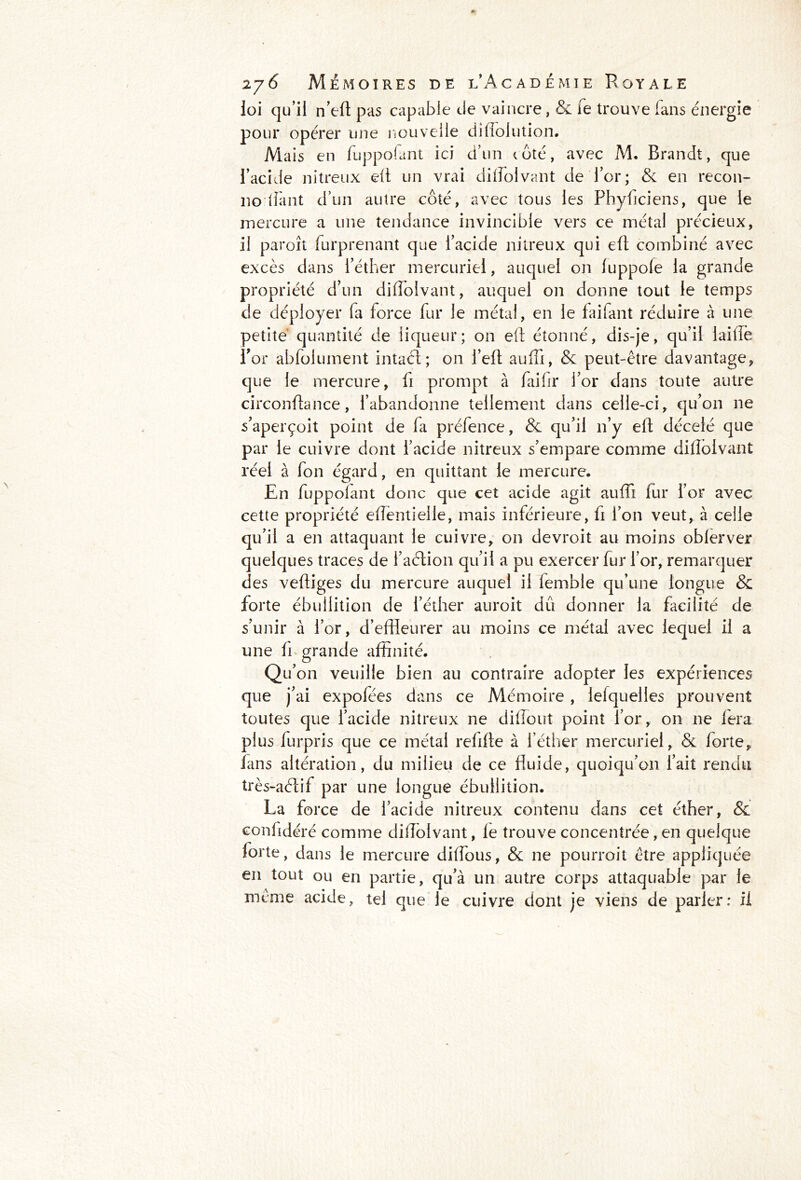 loi qu’il n’ert pas capable de vaincre, & le trouve (ans énergie pour opérer une nouvelle diflolution. Mais en fuppolant ici d’un coté, avec M. Brandt, que l’acide nitreux efl un vrai difloivant de l’or; & en recon- 110 liant d’un autre côté, avec tous les Phyficiens, que ie mercure a une tendance invincible vers ce métal précieux, il paroît furprenant que l’acide nitreux qui e(t combiné avec excès dans l’éther mercuriel, auquel on luppole la grande propriété d’un difloivant, auquel on donne tout le temps de déployer fa force fur le métal, en le faifant réduire à une petite quantité de liqueur; on eft étonné, dis-je, qu’il iaiflè for abfolument intact; on l’elt auffi, & peut-être davantage, que le mercure, fi prompt à faifir l’or dans toute autre circonftance, l’abandonne tellement dans celle-ci, qu’on ne s’aperçoit point de fa préfence, & qu’il 11’y elt décelé que par le cuivre dont l’acide nitreux s’empare comme difloivant réel à fon égard, en quittant le mercure. En fuppolant donc que cet acide agit auffi fur l’or avec cette propriété effientielle, mais inférieure, fi l’on veut, à celle qu’il a en attaquant le cuivre, 011 devroit au moins oblerver quelques traces de l’aélion qu’il a pu exercer fur l’or, remarquer des vertiges du mercure auquel il lemble qu’une longue & forte ébullition de l’éther auroit dû donner la facilité de s’unir à l’or, d’effleurer au moins ce métal avec lequel il a une fi grande affinité. Qu’on veuille bien au contraire adopter les expériences que j’ai expofées dans ce Mémoire, lelquelles prouvent toutes que l’acide nitreux ne diiïout point l’or, on ne fera plus furpris que ce métal refirte à l’éther mercuriel, & forte, fans altération, du milieu de ce fluide, quoiqu’on l’ait rendu très-aélif par une longue ébullition. La force de l’acide nitreux contenu dans cet éther, & confidéré comme difloivant, le trouve concentrée, en quelque forte, dans le mercure diflous, & ne pourroit être appliquée en tout ou en partie, qu’à un autre corps attaquable par le meme acide, tel que le cuivre dont je viens de parler: il