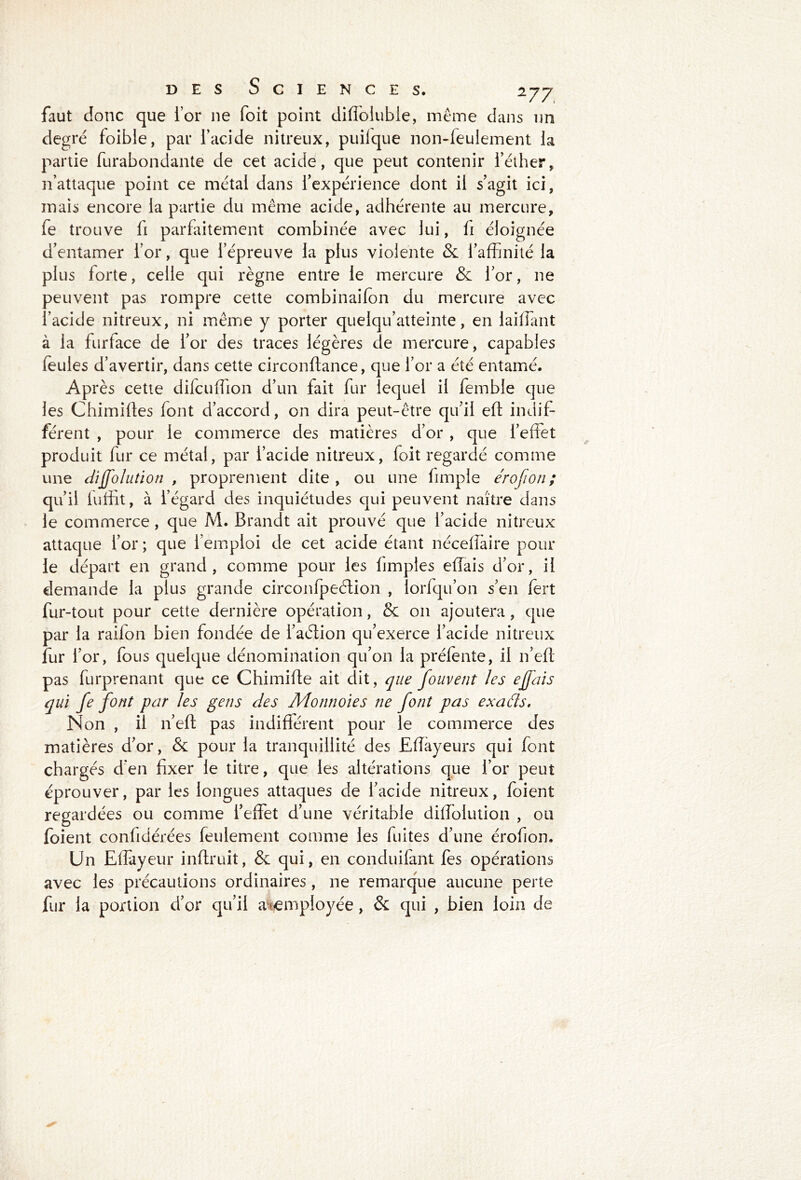 faut donc que for 11e foit point diffolubie, même dans un degré foibie, par l’acide nitreux, puilque non-feulement la partie furabondante de cet acide, que peut contenir l’éther, n’attaque point ce métal dans l’expérience dont il s’agit ici, mais encore la partie du même acide, adhérente au mercure, fe trouve fi parfaitement combinée avec lui, fi éloignée d’entamer l’or, que l’épreuve la plus violente & l’affinité la plus forte, celle qui règne entre le mercure & l’or, ne peuvent pas rompre cette combinailon du mercure avec l’acide nitreux, ni même y porter quelqu’atteinte, en laiffiant à la furface de l’or des traces légères de mercure, capables feules d’avertir, dans cette circonftance, que l’or a été entamé. Après cette difcuffion d’un fait fur lequel il femble que les Chimiftes font d’accord, 011 dira peut-être qu’il eft indif- férent , pour le commerce des matières d’or , que l’effet produit fur ce métal, par l’acide nitreux, foit regardé comme une diffolution , proprement dite , ou une limple érofion ; qu’il luffit, à l’égard des inquiétudes qui peuvent naître dans le commerce , que M. Brandt ait prouvé que l’acide nitreux attaque l’or ; que l’emploi de cet acide étant néceffaire poul- ie départ en grand, comme pour les hmples effais d’or, il demande la plus grande circonfpeétion , lorfqu’on s’en fert fur-tout pour cette dernière opération, & 011 ajoutera, que par la raifon bien fondée de l’aétion qu’exerce l’acide nitreux fur l’or, fous quelque dénomination qu’on la préfente, il n’eft pas furprenant que ce Chimifte ait dit, que fouvent les ejfais qui fe font par les gens des Monnoies ne font pas exaâs. Non , il n’eft pas indifférent pour le commerce des matières d’or, & pour la tranquillité des Eiïayeurs qui font chargés d’en fixer le titre, que les altérations que l’or peut éprouver, par les longues attaques de l’acide nitreux, foient regardées ou comme l’effet d’une véritable diffolution , ou foient confidérées feulement comme les fuites d’une érofion. Un Effayeur inftruit, & qui, en conduifant fes opérations avec les précautions ordinaires, ne remarque aucune perte fur la portion d’or qu’il aiemployée, & qui , bien loin de