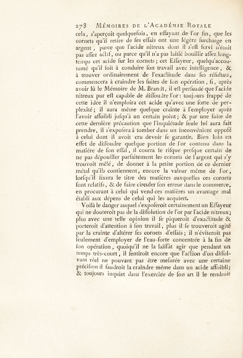 cela, s’aperçoit quelquefois, en effayant de l’or fin, que les cornets qu’il retire de fies effais ont une légère lurcharge en argent , parce que l’acide nitreux dont il s’efl fervi neioit pas afTez aétif, ou parce qu’il n’a pas laide bouillir affez long- temps cet acide fur les cornets; cet Efîayeur, quelqu’accou- tumé qu’il loit à conduire Ton travail avec intelligence , 6c à trouver ordinairement de l’exaditude dans fies rélultats, commencera à craindre les fuites de fon opération , fi, après avoir lû le Mémoire de M. Brandt, il eftperfuadé que l’acide nitreux pur efl capable de diflbudre l’or : toujours frappé de cette idée il n’emploîra cet acide qu’avec une forte de per- plexité ; il aura même quelque crainte à l’employer après l’avoir affoibli jufqu’à un certain point; 6c par une fuite de cette dernière précaution que l’inquiétude feule lui aura fait prendre, il s’expoiera à tomber dans un inconvénient oppolé à celui dont il avoit cru devoir fe garantir. Bien loin en effet de diffoudre quelque portion de l’or contenu dans la matière de fon eflai, il courra le rifque prefque certain de ne pas dépouiller parfaitement les cornets de l’argent qui s’y trouvoit mêlé, de donner à la petite portion de ce dernier métal qu’ils contiennent, encore la valeur même de l’or, lorfqu’il fixera le titre des matières auxquelles ces cornets font relatifs, 6c de faire circuler fon erreur dans le commerce, en procurant à celui qui vend ces matières un avantage mat établi aux dépens de celui qui les acquiert. Voilà le danger auquel s’expoferoit certainement un Eflayeur qui ne douteroit pas de la diflolution de l’or par l’acide nitreux; plus avec une telle opinion il fe piqueroit d’exaétitude 6c porteroit d’attention à fon travail, plus il fe trouveroit agité par la crainte d’altérer fes cornets d’eflàis ; il n’éviteroit pas feulement d’employer de l’eau-forte concentrée à la fin de fon opération , quoiqu’il ne la laiffât agir que pendant un temps très-court, il fentiroit encore que l’aétion d’un diffoE vant réel ne pouvant pas être mefurée avec une certaine précilion il faudroit la craindre même dans un acide affoibli; 6c toujours inquiet dans l’exercice de fon art il le rendroit