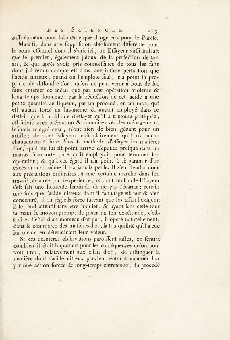 auffi épineux pour lui-même que dangereux pour le Public. M ais fi, dans une fuppofition abfoiument différente pour le point eiïèntiel dont il s'agit ici, un Effayeur auffi inftruit que le premier, également jaloux de la perfection de Ion art, & qui après avoir pris connoiffance de tous les faits dont j'ai rendu compte eft dans une intime perfuafion que l’acide nitreux, quand on l'emploie feul, 11’a point la pro- priété de diffoudre l’or, qu'011 ne peut venir à bout de lui faire entamer ce métal que par une opération violente & long-temps foutenue, par la réduction de cet acide à une petite quantité de liqueur, par un procédé, en un mot, qui eft autant forcé en lui-même & autant employé dans ce deffein que la méthode d'effayer qu’il a toujours pratiquée, eft fuivie avec précaution 8c conduite avec des ménagemens, lefquels malgré cela , n’ont rien de bien gênant pour un artifte ; alors cet Effayeur voit clairement qu'il n’a aucun changement à faire dans fa méthode d’eftayer les matières d’or; qu’il ne lui eft point arrivé d’épuifer prefque dans un matras l’eau-forte pure qu’il employoit pour terminer fon opération ; 8c qu'à cet égard il 11’a point à le garantir d’un excès auquel même il n’a jamais penle. Il s'en tiendra donc aux précautions ordinaires, à une certaine marche dans fon travail , éclairée par l’expérience, & dont un habile Eftayeur s'eft fait une heureufe habitude de ne pas s’écarter : certain une fois que l’acide nitreux dont il fait ufage eft pur & bien concentré, il en règle la force fuivant que les effais l’exigent; il fe rend attentif lans être inquiet, & ayant fans celle fous la main le moyen prompt de juger de Ion exactitude, c’eft- à-dire, l’effai d’un morceau d’or pur, il opère naturellement, dans le commerce des matières d’or, la tranquillité qu’il a eue lui-même en déterminant leur valeur. Si ces dernières oblervations paroilîent juftes, on lentira combien il étoit important pour les conféquences qu’on pou- voit tirer , relativement aux eftais d’or , de diftinguer la manière dont l’acide nitreux parvient enfin à entamer l’or par une action forcée & long-temps entretenue, du procédé
