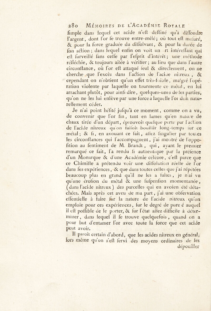 fimple dans lequel cet acide n’efi deftiné qu’à di flou dre l’argent, dont l’or le trouve entre-mêlé; où tout eft mefuré, & pour la force graduée du dilfoivant, & pour la durée de fon aétion ; dans lequel enfin on voit un rt intéreflant qui eft furveillé lans celle par l’efprit d’intérêt ; une méthode réfléchie, & toujours ailée à vérifier; au lieu que dans l’autre circonftance, où l’or eft attaqué leul & directement, on 11e cherche que l’excès dans i’aélion de l’acide nitreux , & cependant on n’obtient qu’un effet très-foiole, malgré l’opé- ration violente par laquelle on tourmente ce métal, en lui arrachant plutôt, pour ainli dire, quelques-unes de les parties, qu’on 11e les lui enlève par une force a laquelle foi doit natu- rellement céder. Je 11’ai point héfité jufqu’à ce moment, comme on a vu, de convenir que l’or fin , tant en lames qu’en nature de chaux tirée d’un départ, éprouvoit quelque perte par faction de l’acide nitreux qu’on tailoit bouillir long-temps iur ce métal; & fi, en avouant ce lait, allez finguher par tou.es les circonflances qui l’accompagnent, j’ai montré de foppo- fition au fentiment de M. Ërandt , qui, ayant le premier remarqué ce fait, l’a rendu fi authentique par la prélènce d’un Monarque & d'une Académie céièore, c’eff parce que ce Chimiffe a prétendu voir une dillolution réelle de l’or dans fes expériences , & que dans toutes celles que j’ai répétées beaucoup plus en grand qu’il ne les a faites , je n’ai vu qu’une érofion du métal & une lufpenlion momentanée, (dans l’acide nitreux) des parcelles qui en avoien été déta- chées. Mais après cet aveu de ma part, j’ai une oblervation effentielle à faire fur la nature de l’acide nitreux qu’on emploie pour ces expériences, lur le degré de pure é auquel il eft poffible de le porter, & lur l’état allez difficile à déter- miner, dans lequel il fe trouve quelquefois, quand on a pour but d’entamer l’or avec toute la force que cet acide peut avoir. 11 paroît certain d’abord, que les acides nitreux en général, lors meme qu’on s’efl fervi des moyens ordinaires de les dépouiller