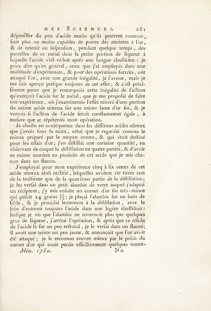 dépouiller du peu d’acide marin qu’ils peuvent contenir, font plus ou moins capables de porter des atteintes à i’or, & de retenir en fufpenfion , pendant quelque temps , des parcelles de ce métal dans ia petite portion de liqueur à laquelle l’acide s’efl réduit après une longue ébullition : je peux dire qu’en général, ceux que j’ai employés dans une multitude d’expériences, & pour des opérations forcées, ont attaqué l’or, avec une grande inégalité, je l’avoue, mais je me luis aperçu prelque toujours de cet effet ; & c’eft préci- fément parce que je remarquois cette inégalité de l’aétion qu’exerçoit l’acide lur le métal, que je me propofai de faire une expérience , où j’examinerois l’effet réitéré d’une portion du même acide nitreux fur une même lame d’or fin, & je verrois fi i’aélion de l’acide feroit conflamment égale , à mefure que )e répéterois mon opération. Je choifis en conféquence dans les différons acides nitreux que j’avois fous la main , celui que je regardai comme le mieux préparé par le moyen connu , & qui étoit deftiné pour les elfais d’or ; j’en diftillai une certaine quantité, en obfervant de couper la difiillation en quatre parties, & d’avoir ce même nombre en produits de cet acide que je mis cha- cun dans un flacon. J’employai pour mon expérience cinq à fix onces de cet acide nitreux ainfi reéiifié , lelquelles avoient été tirées tant de la troifième que de la quatrième partie de la difiillation; je les verfai dans un petit alambic de verre auquel j’adaptai un récipient; j’y mis enfuite un cornet d’or fin très-mince qui pefoit 24 grains j-j; je plaçai l’alambic fur un bain de fable , & je procédai lentement à la difiillation , avec le foin d’entrenir toujours l’acide dans une légère ébullition : lorlque je vis que l’alambic ne contenoit plus que quelques gros de liqueur, j’arrêtai l’opération, & après que ce réfidu de l’acide fe fut un peu refroidi, je le verfai dans un flacon; il avoit une teinte un peu jaune, & annonçoit que l’or avoit été attaqué ; je le reconnus encore mieux par le poids du cornet d’or qui avoit perdu effectivement quelques trente- Menu j/8o. Nn