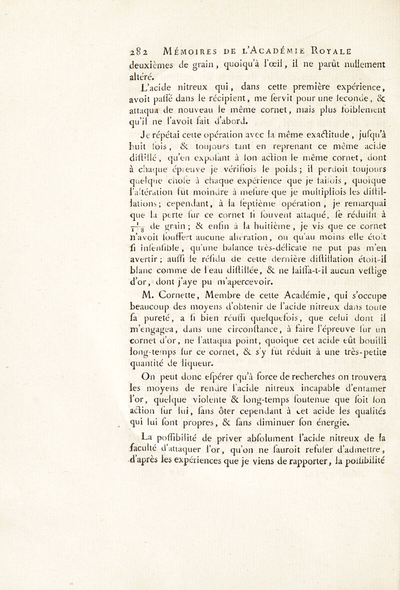deuxièmes de grain , quoiqu a l’œil, il ne parût nullement altéré. L'acide nitreux qui, dans cette première expérience, avoit pâlie dans le récipient, me 1er vit pour une ieconcie, & attaqua de nouveau le même cornet, mais plus faiblement qu’il ne l’avoit fait d’abord. Je répétai ceite opération avec la même exaéïitude , jufqu'à huit lois, & toujours tant en reprenant ce même acide dilliilé , qu'en expolant à Ion action le même cornet, dont à chaque' épieuve je vérifiois le poids; il perdoit toujours quelque cnoie à chaque expérience que je faiois , quoique l’altération lut moindre à melure que je multipliois les diÜil- lations ; cependant, à la leptième opération, je remarquai que la perte lui* ce cornet li fou vent attaqué, le réduilit à —3 de grain ; & enfin à la huitième , je vis que ce cornet li’avoit iouffert aucune altération, ou qu’au moins elle étoit fi infenlible , qu’une balance très-délicate ne put pas m’en avertir ; auÛi le réfidu de cette dernière dillillation étoit-il blanc comme de 1 eau diftillée, & ne lailla-t-ii aucun veille O d’or, dont j’aye pu m’apercevoir. M. Cornette, Membre de cette Académie, qui s'occupe beaucoup des moyens d’obtenir de l’acide nitreux dans toute fa pureté, a li bien réuffi quelquefois, que celui dont il m'engagea, dans une circonltance, à faire l’épreuve fur un cornet d’or, ne l’attaqua point, quoique cet acide eût bouilli long-temps lur ce cornet, & s’y fut réduit à une très-petite quantité de liqueur. On peut donc efpérer qu’à force de recherches on trouvera les moyens de rendre l’acide nitreux incapable d’entamer l'or, quelque violente & long-temps foutenue que loit Ion aéfion lur lui, (ans ôter cependant à cet acide les qualités qui lui font propres, & fans diminuer fon énergie. La polîibilité de priver abfolument l’acide nitreux de fa faculté d attaquer l’or, qu’011 ne lauroit refuler d’admettre, d après les expériences que je viens de rapporter, la poiübilité