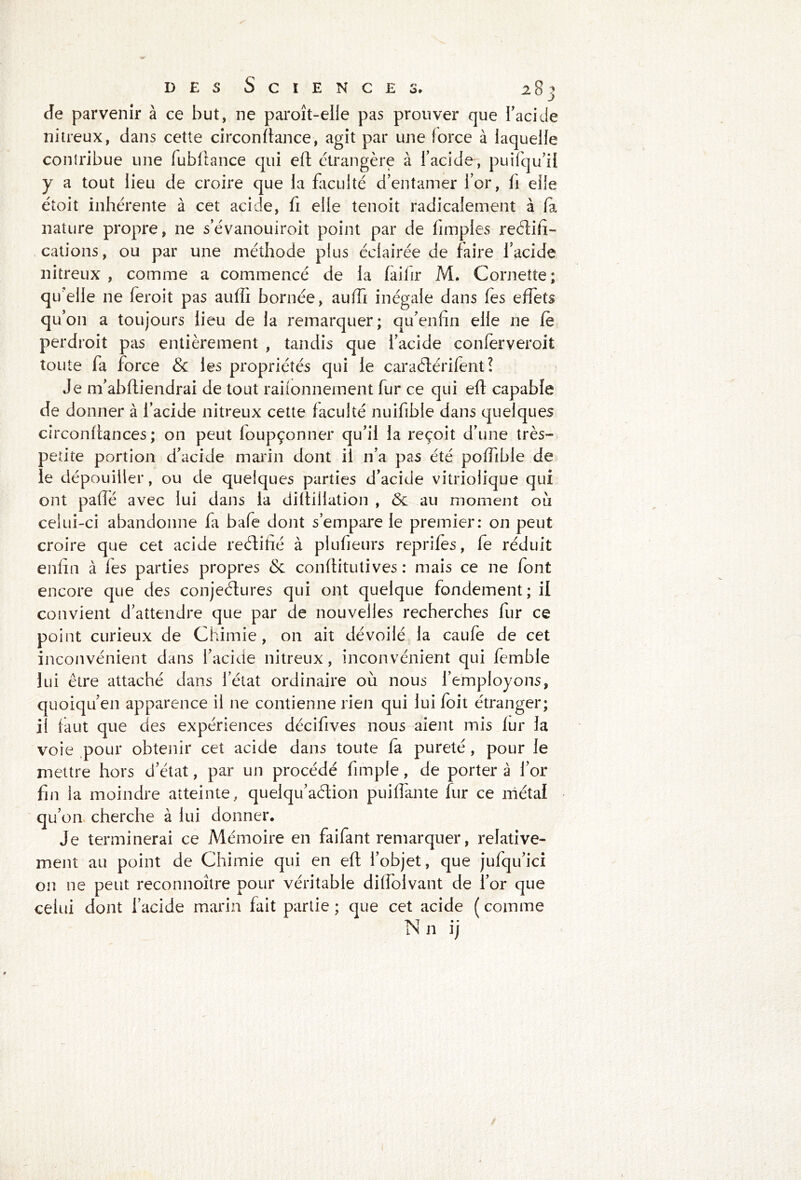 Je parvenir à ce but, ne paroît-elie pas prouver que l'acide nitreux, dans cette circon fiance, agit par une force à laquelle contribue une fubliance qui eft étrangère à l’acide , puifqu’ii y a tout lieu de croire que la faculté d’entamer l’or, fi elle étoit inhérente à cet acide, fi elle tenoit radicalement à fa nature propre, ne s’évanouiroit point par de fimples reéîifi- cations, ou par une méthode plus éclairée de faire l’acide nitreux , comme a commencé de la faifir M. Cornette; qu'elle ne feroit pas auffi bornée, auffi inégale dans Tes effets qu’on a toujours lieu de la remarquer; qu’enfin elle ne fè perdroit pas entièrement , tandis que l’acide conferveroit toute fa force & les propriétés qui le caraélérifent ? Je m’abftiendrai de tout raisonnement fur ce qui efl capable de donner à l’acide nitreux cette faculté nuifibie dans quelques circonftances ; on peut foupçonner qu’il la reçoit d’une très- petite portion d’acide marin dont il n’a pas été poffible de le dépouiller, ou de quelques parties d’acide vitriolique qui ont paflé avec lui dans la difliilation , <3e au moment ou celui-ci abandonne fa baie dont s’empare le premier: on peut croire que cet acide reétifté à plufieurs reprifes, fe réduit enfin à les parties propres conflitutives : mais ce ne font encore que des conjeétures qui ont quelque fondement; il convient d’attendre que par de nouvelles recherches fur ce point curieux de Chimie, on ait dévoilé la caufe de cet inconvénient dans l’acide nitreux, inconvénient qui femble lui être attaché dans l’état ordinaire où nous l’employons, quoiqu’en apparence il ne contienne rien qui lui foit étranger; il faut que des expériences décifives nous aient mis fur la voie pour obtenir cet acide dans toute fa pureté, pour le mettre hors d’état, par un procédé fimple, de porter à l’or fin la moindre atteinte, quelqu’aétion puiffante fur ce métal qu’on cherche à lui donner. Je terminerai ce Mémoire en faifant remarquer, relative- ment au point de Chimie qui en eft l’objet, que jufqu’ici on ne peut reconnoître pour véritable dilfolvant de l’or que celui dont l’acide marin fait partie; que cet acide (comme Nn ij