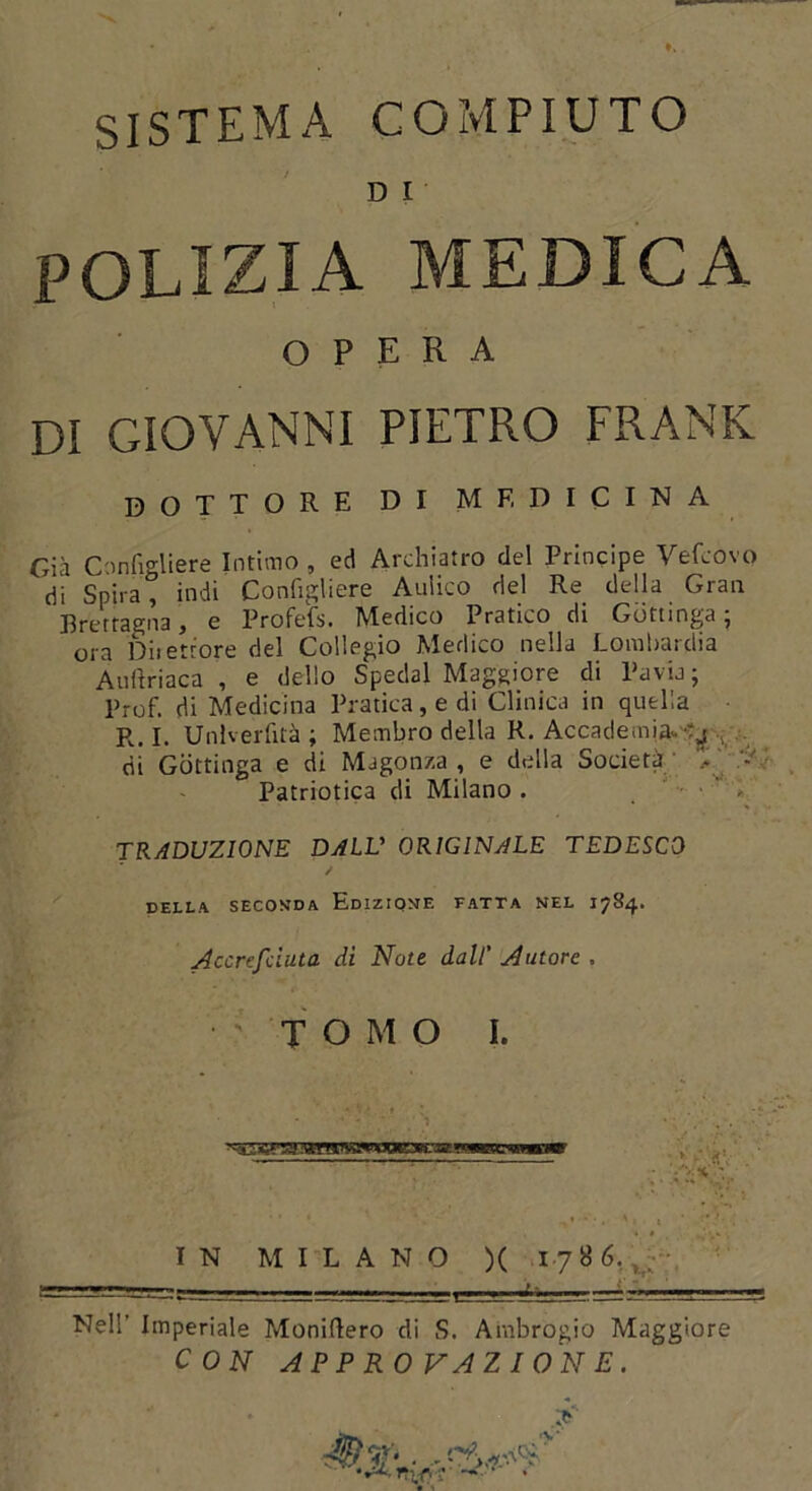 D I POLIZIA MEDICA OPERA Di GIOVANNI PIETRO FRANK DOTTORE DI MF. D I C I N A Giä Configliere Intimo , ed Archiatro del Principe Vefcovo di Spira , indi Configliere Auiico del Re della Gran Pretragna, e Profefs. Medico Pratico di Güttinga- ora Diietrore del Collegio Medico nella Lombardia Anflriaca , e dello Spedal Maggiore di Pavia- Prof, di Medicina Pratica, e di Clinica in quella R. I. Unlverfitä ; Membro della R. Accademia- . di Güttinga e di Magon/.a , e della Soeietä - Patriotica di Milano . TRADUZIONE DALV ORIGINALE TEDESCO / DELLA SECONDA EdIZIONE FATTA NEL 17S4. Accrefciuta di Note dall' Autore , TOMO I. IN MILANO )( 1786. — .. Nell' Imperiale Moniflero di S. Ambrogio Maggiore C ON APPROVAZIONE. ■ ,CWCE