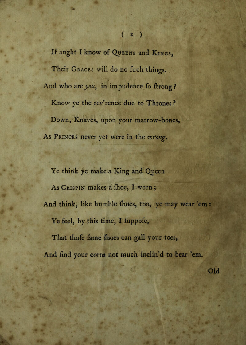 ( 2 ) If aught I know of Queens and Kings, Their Graces will do no fuch things. And who a.rejf0Uy in impudence fo ftrong ? Know ye the rev’rence due to Thrones ? Down, Knaves, upon your marrow-bones, As Princes never yet were in the wrong. H ■■ * ... - ■ Ye think ye make a King and Queen As Crispin makes a fhoe,’ I ween ; And think, like humble flioes, too, ye may wear ’em: Ye feel, by this time, I fuppofe, That thofe fame fboes can gall your toes. And find your corns not much inclin’d to bear ’em. Old e