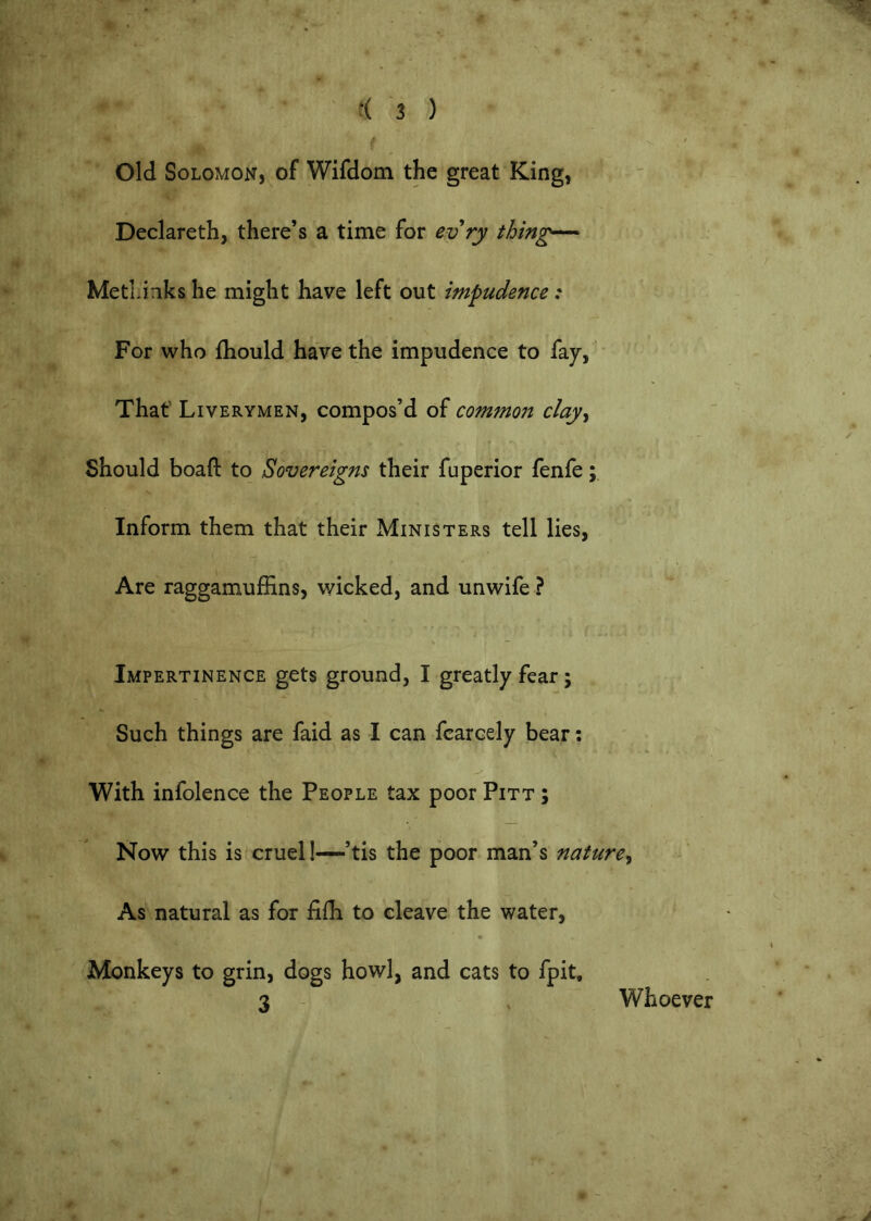 Old Solomon, of Wifdom the great King, Declareth, there’s a time for evry thing— MetLinks he might have left out impudence: For who fhould have the impudence to fay, That’ Liverymen, compos’d of commoii clay^ Should boaft to Sovereigns their fuperior fenfe Inform them that their Ministers tell lies, Are raggamuffins, wicked, and unwife ? Impertinence gets ground, I greatly fear; Such things are faid as I can fcarcely bear; With infolence the People tax poor Pitt ; Now this is cruel!—’tis the poor man’s nature^ As natural as for fiili to cleave the water. Monkeys to grin, dogs howl, and cats to fpit, 3 - , Whoever o -