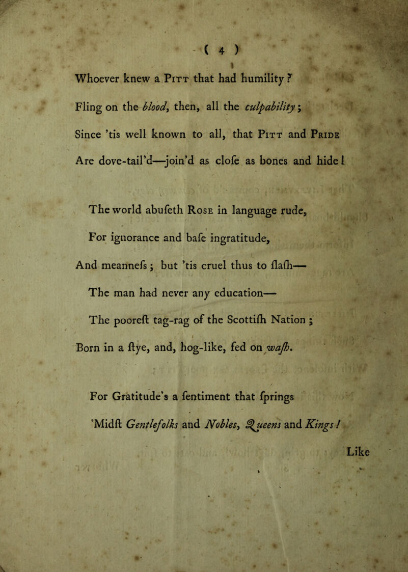 ' ' ( 4 ) Whoever knew a Pitt that had humility ? / Fling on the bloody then, all the culpability ; ■ Since ’tis well known to all, that Pitt and Pride Are dove-taird—-join’d as clofe as bones and hide I V The world abufeth Rose in language rude, , I For ignorance and bafe ingratitude. And meannefs; but ’tis cruel thus to flafli— The man had never any education— The pooreft tag-rag of the Scottifh Nation ; I Born in a ftye, and, hog-like, fed on wap. For Gratitude’s a fentiment that fprings ’Midft Ge7itlefolh and Noblesy ^mns and Kings I - Like ) ^ '