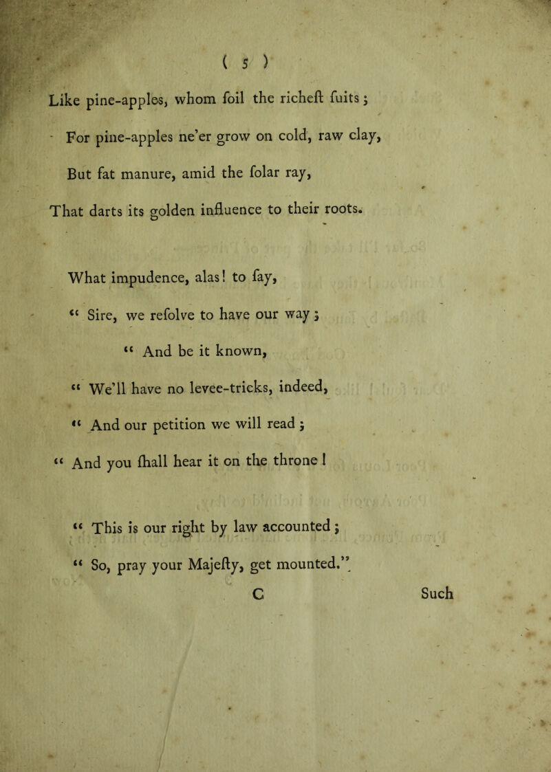 Like pine-apples, whom foil the richeft fuits; * For pine-apples ne’er grow on cold, raw clay, But fat manure, amid the folar ray. That darts its golden influence to their roots. What impudence, alas! to fay. Sire, we refolve to have our way; “ And be it known, “ We’ll have no levee-tricks, indeed, “ And our petition we will read ; “ And you fhall hear it on the throne I “ This is our right by law accounted; “ So, pray your Majefty, get mounted.” C Such