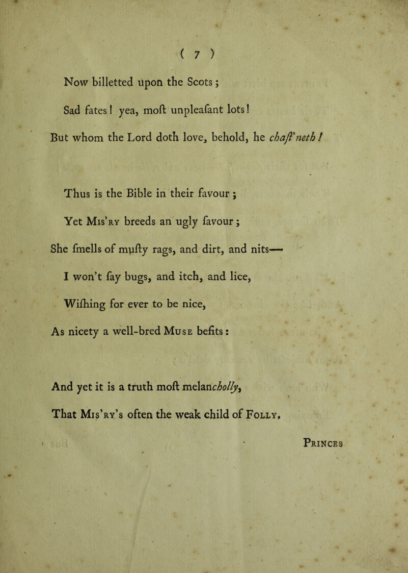 Now billetted upon the Scots; Sad fates! yea, moft unpleafant lots! But whom the Lord doth love^ behold, he chall'‘mth! Thus is the Bible in their favour; Yet Mis’ry breeds an ugly favour; She fmells of mufty rags, and dirt, and nits— I won’t fay bugs, and itch, and lice, Wifliing for ever to be nice. As nicety a well-bred Muse befits: And yet it is a truth moft melanc^f?/^, That Mis’ry’s often the weak child of Folly, Princes