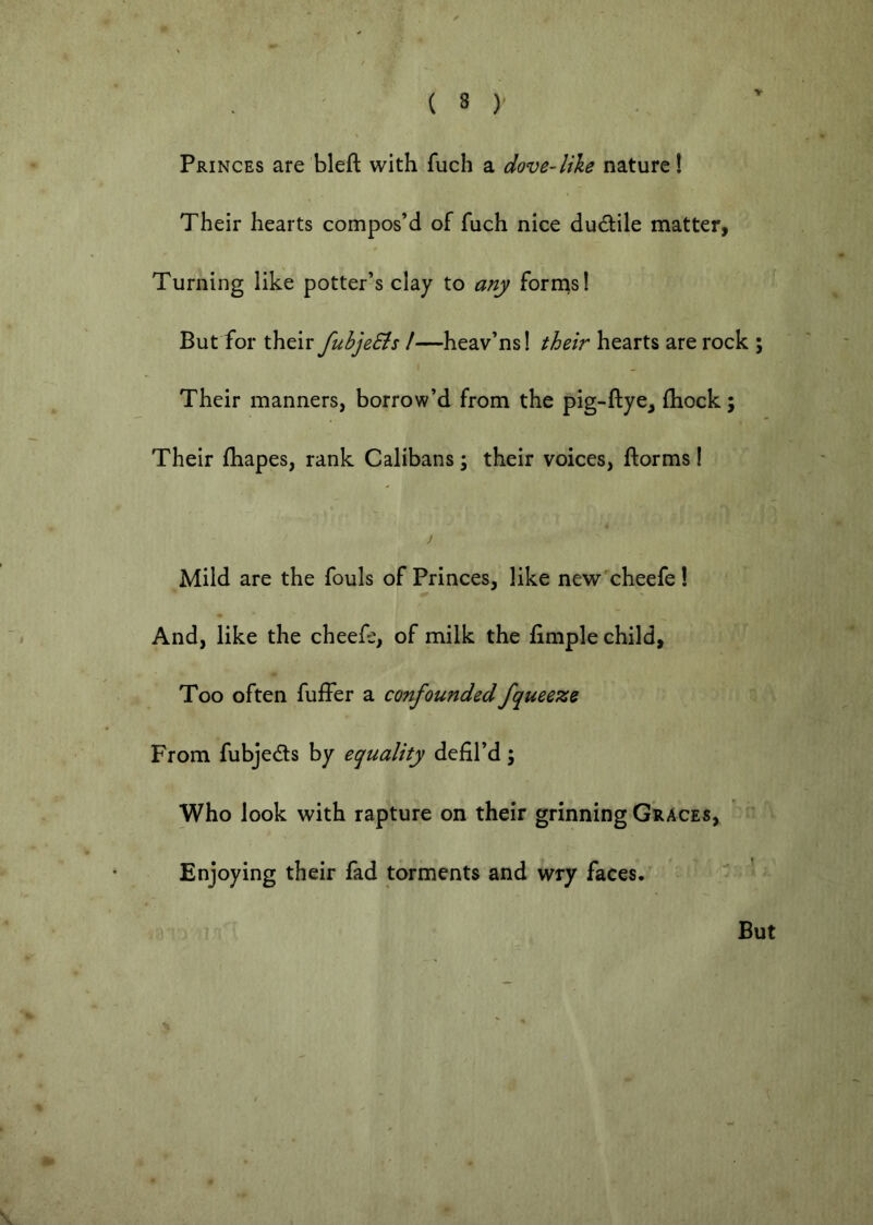 V Princes are bleft with fuch a dove-like nature! Their hearts compos’d of fuch nice ductile matter, Turning like potter’s clay to any forrns! But for their fuhjeSts /—heav’ns! their hearts are rock ; I Their manners, borrow’d from the pig-ftye, (hock; Their fhapes, rank Calibans; their voices, ftorms! j Mild are the fouls of Princes, like new'cheefe! And, like the cheefe, of milk the fimple child, Too often fuffer a confoundedfqueeze From fubjedls by equality defil’d; Who look with rapture on their grinning GviACESy Enjoying their fad torments and wry faces. But