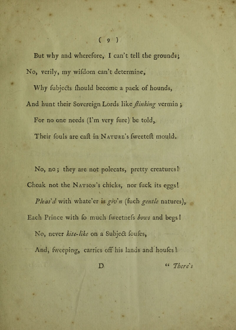 A - ' ' , ( 9 ) ' But why and wherefore, I can’t tell the grounds; No, verily, my wifdoni can’t determine,. Why fubjedts fhould become a pack of hounds, And hunt their Sovereign Lords like ftinking vermin y For no one needs (I’m very fure) be told,. Their fouls are caft in Nature’s fweetefl monldv No, no; they are not polecats, pretty creatures!' Choak not the Nation’s chicks, nor fuck its eggsL Phas'd with whate’er giv n [fuch gentle natures),. Each Prince with fo much fweetnefs kows and begs 1 No, never hte-like on a Subjedl foufes, And, fv/eeping, carries off his lands and houfes I D “ There's