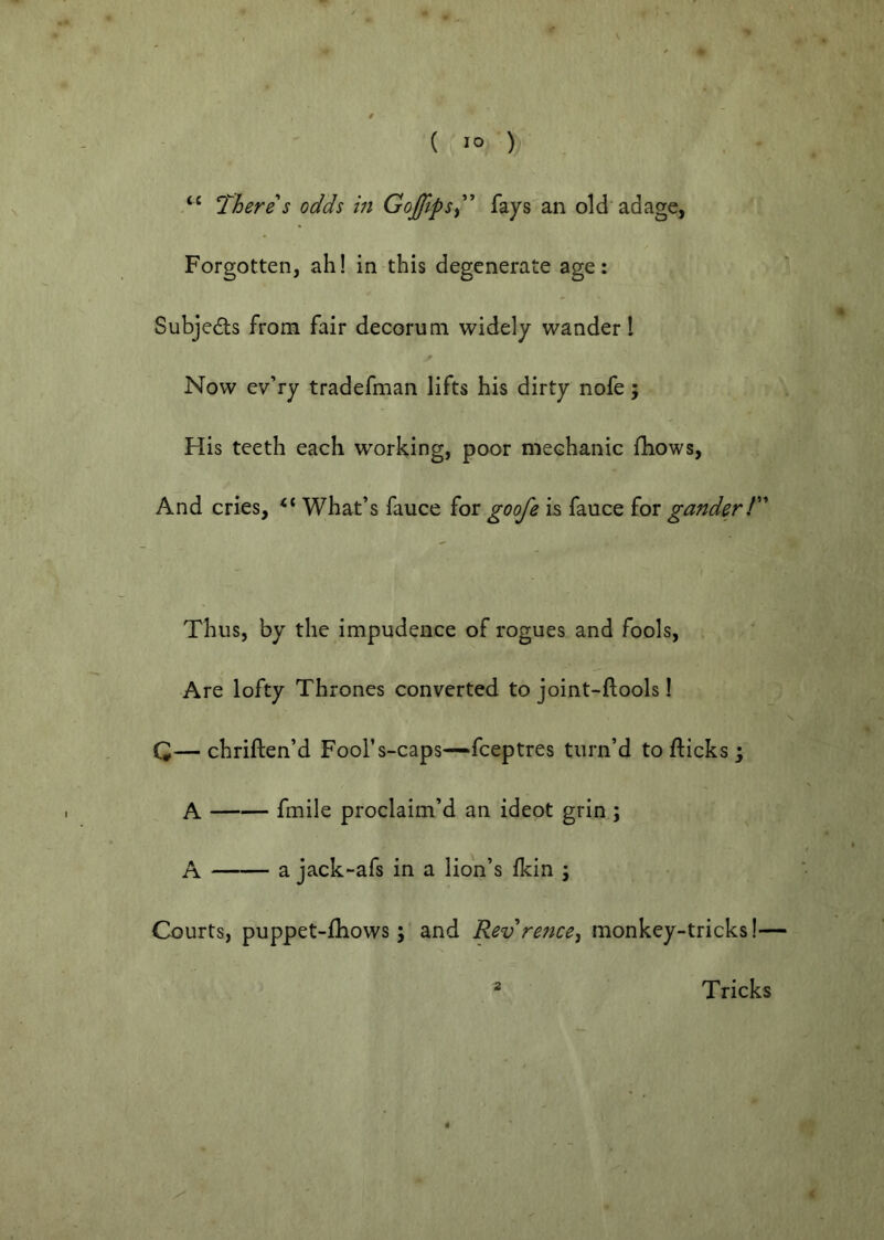 There s odds in Goffips^^’’ fays^an old adage, « Forgotten, ah! in this degenerate age: Subjedls from fair decorum widely wander I Now ev’ry tradefman lifts his dirty nofe; His teeth each working, poor mechanic fhows. And cries, What’s fauce for goofe is fauce for gander T Thus, by the impudence of rogues and fools. Are lofty Thrones converted to joint-ftools 1 Q— chriften’d Fool’s-caps—feeptres turn’d to flicks j A fmile proclaim’d an ideot grin ; A a jack-afs in a lion’s fkin ; Courts, puppet-fliows; and Rev re?ice, monkey-tricks!— 2 Tricks