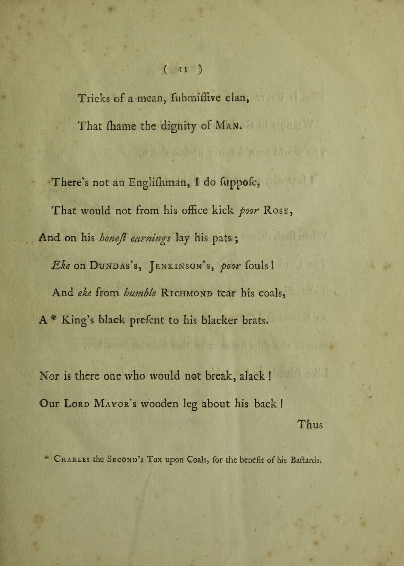 Tricks of a mean, fubmifllve clan, That (liame the dignity of Man. There’s not an Englilliman, I do fuppofe, That would not from his office kick poor Rose, And on his honeji earnings lay his pats; Eke on Dundas’s, Jenkinson’s, poor fouls! And eke from humble Richmond tear his coals, A ^ King’s black prefent to his blacker brats. Nor is there one who would not break, alack! Our Lord Mayor’s wooden leg about his back ! Thus * Charles the Second’s Tax upon Coals, for the benefit of his Baftards.